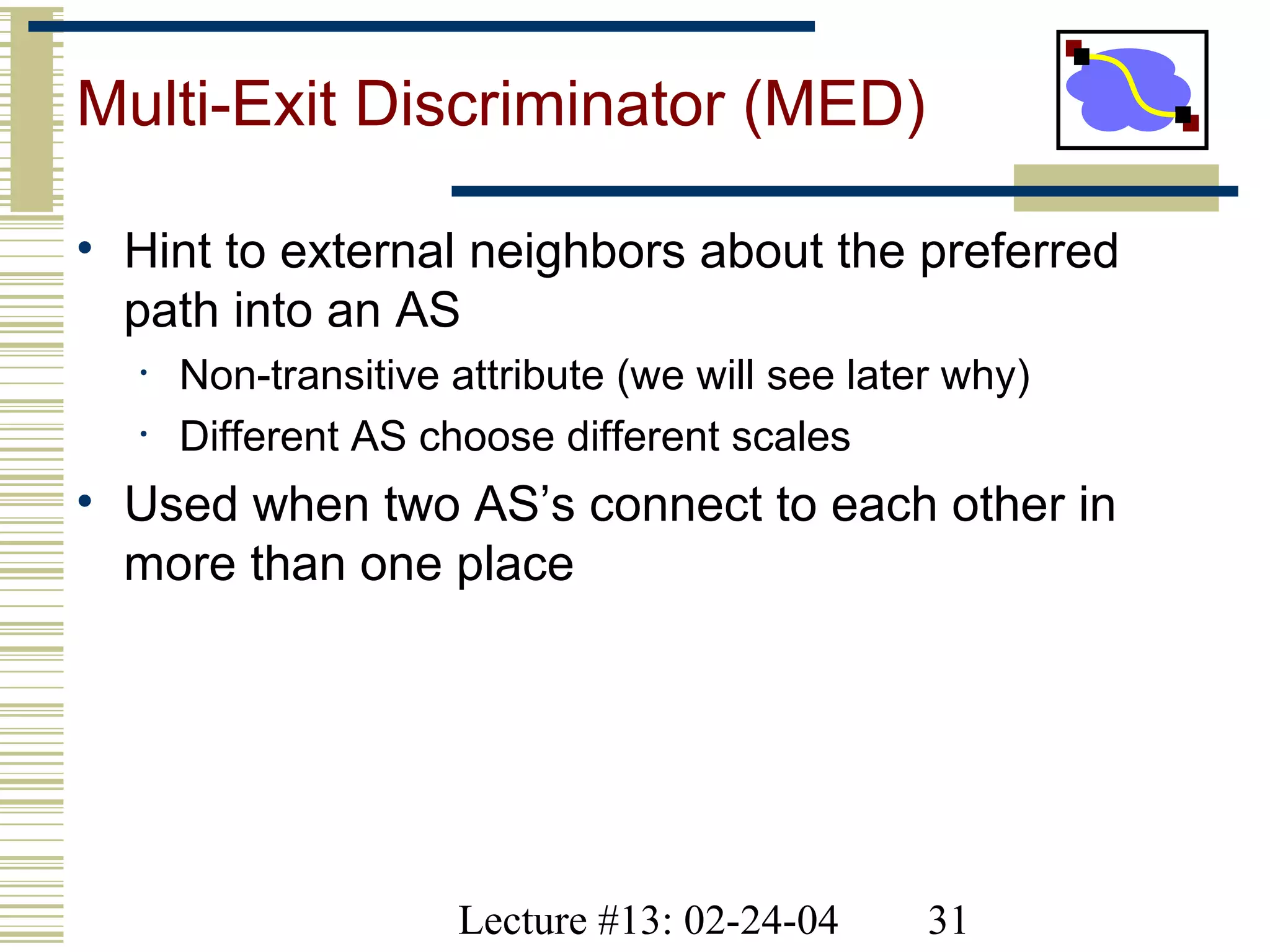 Lecture #13: 02-24-04 31
Multi-Exit Discriminator (MED)
• Hint to external neighbors about the preferred
path into an AS
• Non-transitive attribute (we will see later why)
• Different AS choose different scales
• Used when two AS’s connect to each other in
more than one place
 