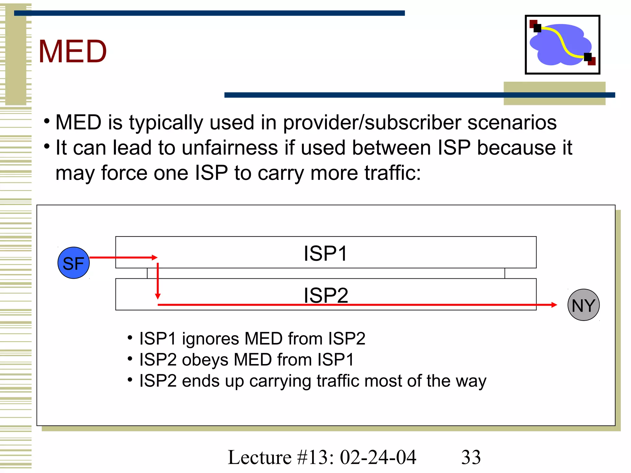 Lecture #13: 02-24-04 33
MED
• MED is typically used in provider/subscriber scenarios
• It can lead to unfairness if used between ISP because it
may force one ISP to carry more traffic:
SF
NY
• ISP1 ignores MED from ISP2
• ISP2 obeys MED from ISP1
• ISP2 ends up carrying traffic most of the way
ISP1
ISP2
 