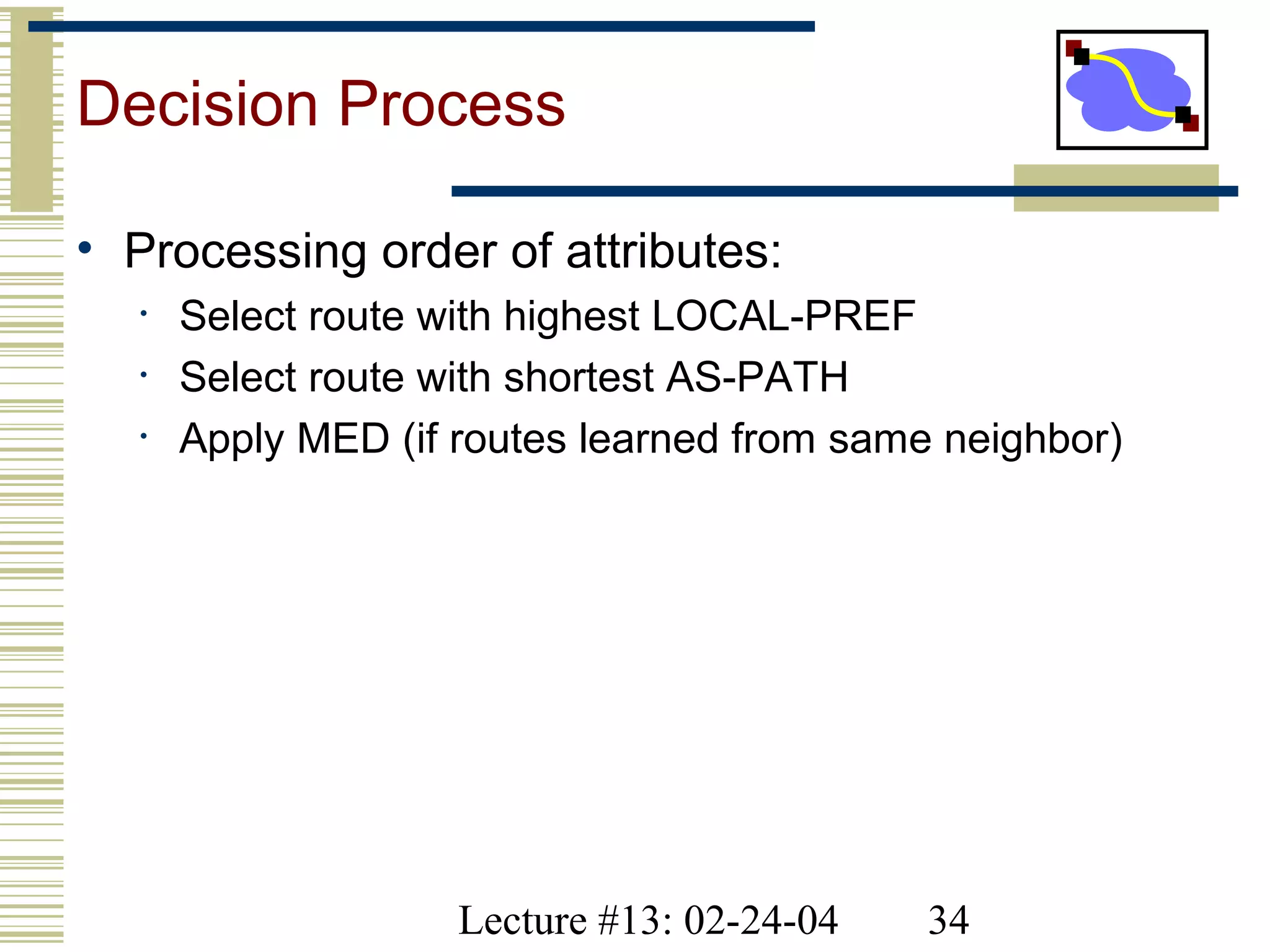 Lecture #13: 02-24-04 34
Decision Process
• Processing order of attributes:
• Select route with highest LOCAL-PREF
• Select route with shortest AS-PATH
• Apply MED (if routes learned from same neighbor)
 