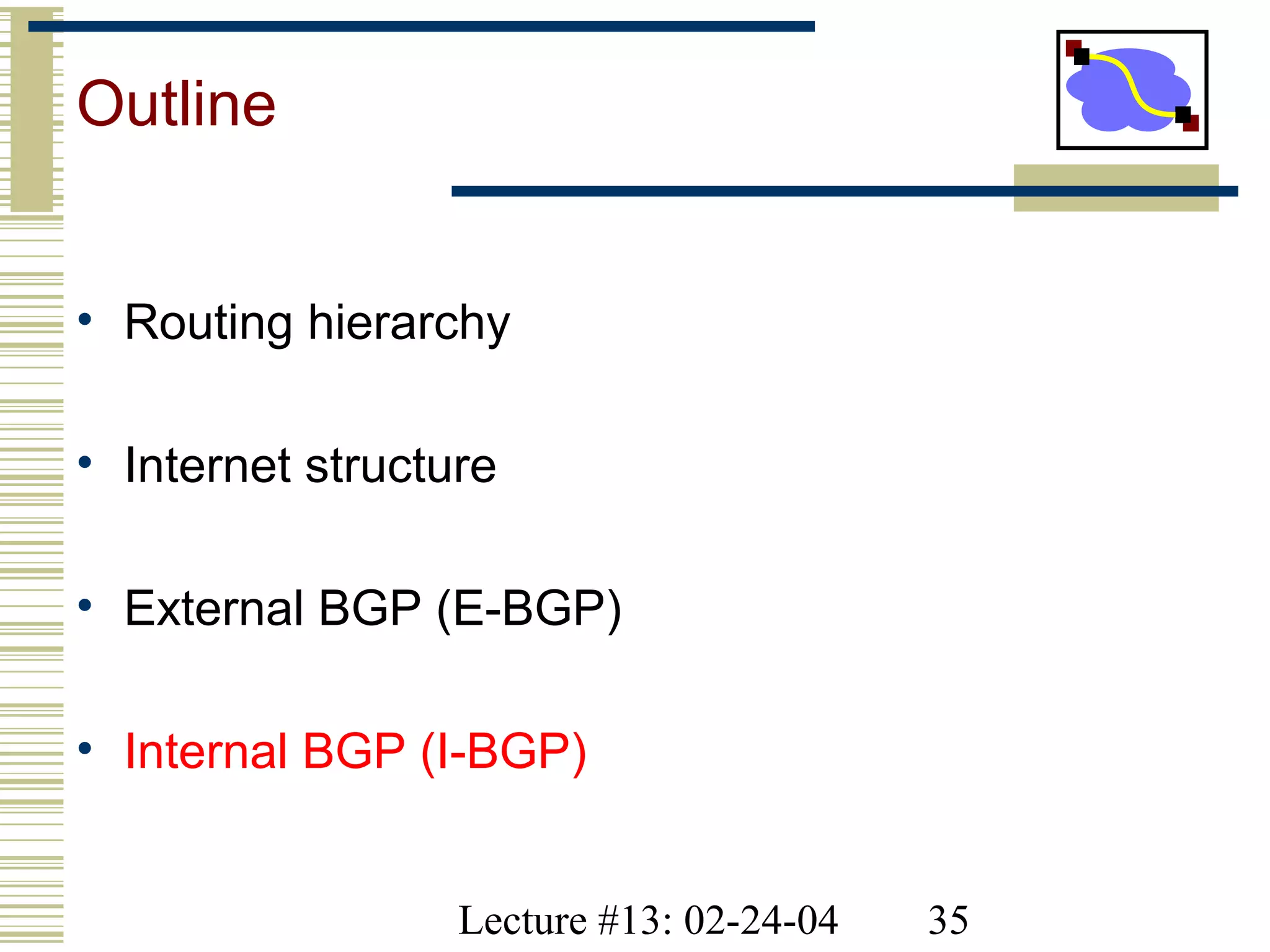 Lecture #13: 02-24-04 35
Outline
• Routing hierarchy
• Internet structure
• External BGP (E-BGP)
• Internal BGP (I-BGP)
 