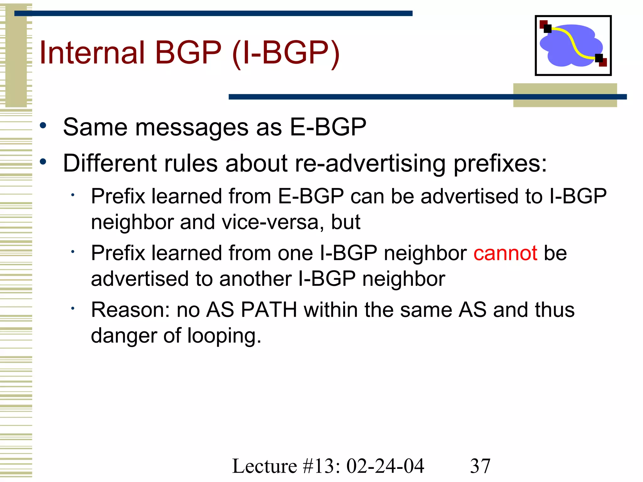 Lecture #13: 02-24-04 37
Internal BGP (I-BGP)
• Same messages as E-BGP
• Different rules about re-advertising prefixes:
• Prefix learned from E-BGP can be advertised to I-BGP
neighbor and vice-versa, but
• Prefix learned from one I-BGP neighbor cannot be
advertised to another I-BGP neighbor
• Reason: no AS PATH within the same AS and thus
danger of looping.
 