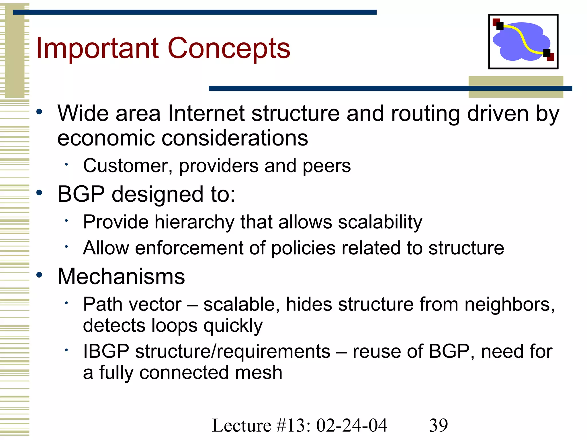Lecture #13: 02-24-04 39
Important Concepts
• Wide area Internet structure and routing driven by
economic considerations
• Customer, providers and peers
• BGP designed to:
• Provide hierarchy that allows scalability
• Allow enforcement of policies related to structure
• Mechanisms
• Path vector – scalable, hides structure from neighbors,
detects loops quickly
• IBGP structure/requirements – reuse of BGP, need for
a fully connected mesh
 