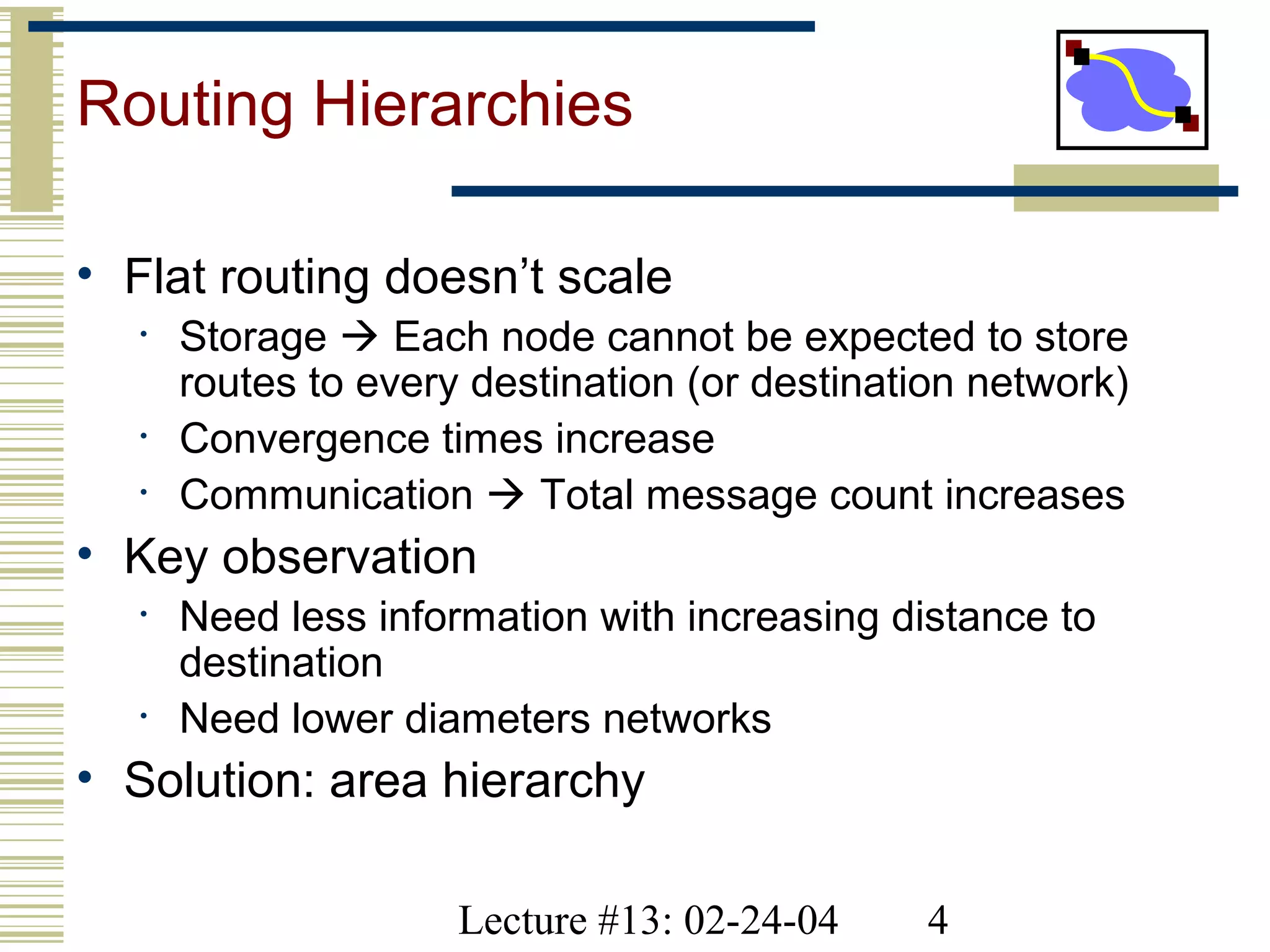 Lecture #13: 02-24-04 4
Routing Hierarchies
• Flat routing doesn’t scale
• Storage  Each node cannot be expected to store
routes to every destination (or destination network)
• Convergence times increase
• Communication  Total message count increases
• Key observation
• Need less information with increasing distance to
destination
• Need lower diameters networks
• Solution: area hierarchy
 