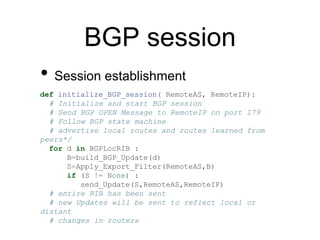 BGP session 
• Session establishment 
def initialize_BGP_session( RemoteAS, RemoteIP): 
# Initialize and start BGP session 
# Send BGP OPEN Message to RemoteIP on port 179 
# Follow BGP state machine 
# advertise local routes and routes learned from 
peers*/ 
for d in BGPLocRIB : 
B=build_BGP_Update(d) 
S=Apply_Export_Filter(RemoteAS,B) 
if (S != None) : 
send_Update(S,RemoteAS,RemoteIP) 
# entire RIB has been sent 
# new Updates will be sent to reflect local or 
distant 
# changes in routers 
 