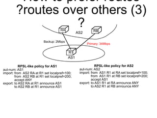 How to prefer routes 
?routes over others (3) 
? 
RA RB 
R1 
Backup: 2Mbps 
Primary: 34Mbps 
AS1 
AS2 
RPSL-like policy for AS1 
aut-num: AS1 
import: from AS2 RA at R1 set localpref=100; 
from AS2 RB at R1 set localpref=200; 
accept ANY 
export: to AS2 RA at R1 announce AS1 
to AS2 RB at R1 announce AS1 
RPSL-like policy for AS2 
aut-num: AS2 
import: from AS1 R1 at RA set localpref=100; 
from AS1 R1 at RB set localpref=200; 
accept AS1 
export: to AS1 R1 at RA announce ANY 
to AS2 R1 at RB announce ANY 
 