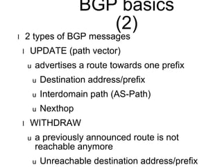 BGP basics 
(2) 
l 2 types of BGP messages 
l UPDATE (path vector) 
u advertises a route towards one prefix 
u Destination address/prefix 
u Interdomain path (AS-Path) 
u Nexthop 
l WITHDRAW 
u a previously announced route is not 
reachable anymore 
u Unreachable destination address/prefix 
 