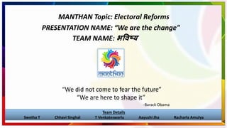 MANTHAN Topic: Electoral Reforms
“We did not come to fear the future”
“We are here to shape it”
-Barack Obama
Team Details
Swetha T Chhavi Singhal T Venkateswarlu Aayushi Jha Racharla Amulya
PRESENTATION NAME: “We are the change"
TEAM NAME: भविष्य
 
