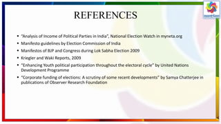 REFERENCES
 “Analysis of Income of Political Parties in India”, National Election Watch in myneta.org
 Manifesto guidelines by Election Commission of India
 Manifestos of BJP and Congress during Lok Sabha Election 2009
 Kriegler and Waki Reports, 2009
 “Enhancing Youth political participation throughout the electoral cycle” by United Nations
Development Programme
 “Corporate funding of elections: A scrutiny of some recent developments” by Samya Chatterjee in
publications of Observer Research Foundation
 