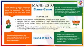 MANIFESTOThe INC practices the politics of consensus
and cooperation. The BJP practices the
politics of divisiveness and discord.
Instinctively, the INC unites, while the BJP
divides.
The UPA Government’s mismanagement
of the national economy and fiscal
indiscipline has resulted in frittering away
the tremendous gains of the NDA years.
Blame Game
The Indian National Congress will
ensure a comprehensive cover of social
security to all persons who are at
special risk including…..
The BJP will launch a massive
programme, through public-private
participation, to introduce a ‘Health for
All’ scheme based on an innovative
insurance policy.
How & When ??
 Mention proper timelines, budget allocation & beneficiaries of the proposal
 Distribute hard/soft copies comprising of brief description of every party’s
manifestos among college students and employees through universities and
corporates
 All parties should release their manifestos on the same day for preventing
counterfeiting and for effective comparative evaluation by public
SOLUTIONS
 
