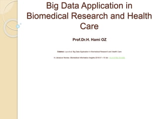 Big Data Application in
Biomedical Research and Health
Care
Prof.Dr.H. Hami OZ
Citation: Luo et al. Big Data Application in Biomedical Research and Health Care:
A Literature Review. Biomedical Informatics Insights 2016:8 1–10 doi: 10.4137/BII.S31559.
 
