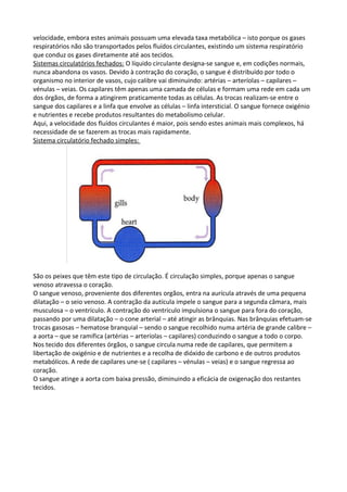 velocidade, embora estes animais possuam uma elevada taxa metabólica – isto porque os gases
respiratórios não são transportados pelos fluídos circulantes, existindo um sistema respiratório
que conduz os gases diretamente até aos tecidos.
Sistemas circulatórios fechados: O líquido circulante designa-se sangue e, em codições normais,
nunca abandona os vasos. Devido à contração do coração, o sangue é distribuído por todo o
organismo no interior de vasos, cujo calibre vai diminuindo: artérias – arteríolas – capilares –
vénulas – veias. Os capilares têm apenas uma camada de células e formam uma rede em cada um
dos órgãos, de forma a atingirem praticamente todas as células. As trocas realizam-se entre o
sangue dos capilares e a linfa que envolve as células – linfa intersticial. O sangue fornece oxigénio
e nutrientes e recebe produtos resultantes do metabolismo celular.
Aqui, a velocidade dos fluídos circulantes é maior, pois sendo estes animais mais complexos, há
necessidade de se fazerem as trocas mais rapidamente.
Sistema circulatório fechado simples:

São os peixes que têm este tipo de circulação. É circulação simples, porque apenas o sangue
venoso atravessa o coração.
O sangue venoso, proveniente dos diferentes orgãos, entra na aurícula através de uma pequena
dilatação – o seio venoso. A contração da autícula impele o sangue para a segunda câmara, mais
musculosa – o ventrículo. A contração do ventrículo impulsiona o sangue para fora do coração,
passando por uma dilatação – o cone arterial – até atingir as brânquias. Nas brânquias efetuam-se
trocas gasosas – hematose branquial – sendo o sangue recolhido numa artéria de grande calibre –
a aorta – que se ramifica (artérias – arteríolas – capilares) conduzindo o sangue a todo o corpo.
Nos tecido dos diferentes órgãos, o sangue circula numa rede de capilares, que permitem a
libertação de oxigénio e de nutrientes e a recolha de dióxido de carbono e de outros produtos
metabólicos. A rede de capilares une-se ( capilares – vénulas – veias) e o sangue regressa ao
coração.
O sangue atinge a aorta com baixa pressão, diminuindo a eficácia de oxigenação dos restantes
tecidos.

 