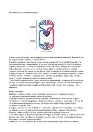 Sistema circulatório duplo e completo:

É um sistema duplo por ter pequena e grande circulação e completo por existirem dois ventrículos
e o sangue venoso e arterial não se misturarem.
O sangue venoso entra a aurícula direita e o arterial na esquerda. A entrada do sangue dá-e na
diástole auricular (auriculas relaxadas). A sua contração (sístole auricular) conduz o sangue aos
respetivos ventrículos. A contração do ventrículo direito impulsiona o sangue para os pulmões
através da artéria pulmonar que se ramifica até aos capilares alveolares, onde se realiza a
hematose pulmonar. Ao mesmo tempo, dá-se a sístole ventricular do ventrículo esquerdo, que faz
o sangue atravessar a aorta ( curvatura para a direita nas aves e esquerda nos mamíferos), que se
ramifica ( artérias – arteríolas – capilares) e leva o sangue aos principais órgãos. Aqui o sangue
torna-se venoso e volta para o coração pelas veias cavas.
O facto de não haver mistura de sangue permite uma elevada eficáia de oxigenação dos tecidos e,
por isso, uma maior capacidade energética. Parte da energia é utilizada por estes animais para a
manutenção de uma temperatura constante (homeotermia) – animais mais evoluidos – mais
adaptados.
Fluídos circulantes
Os fluidos circulantes existem como veículos de transporte e servem para responder às
necessidades das células e para protegerem o organismo.
Isto porque as células, para sobreviverem, precisam constantemente de nutrientes, oxigénio,
hormonas, de removerem os produtos de desassimilação, e proteção; e o nosso corpo precisa de
ter uma temperatura homogénea. Assim, nos vertebrados, existem dois tipos de fluidos
circulantes: o sangue e a linfa.
O sangue é formado por uma parte líquida – o plasma – e por elementos figurados – as hemácias
(ou glóbulos vermelhos), os leucócitos (ou glóbulos brancos) e as plaquetas. É um líquido
vermelho, dada a existência de uma grande quantidade de glóbulos vermelhos.
O plasma transporta os elementos figurados do sangue, nutrientes, dióxido de carbono (resultante
da respiração celular), produtos de excreção, hormonas (que controlam as atividades celulares),
anticorpos e células do sistema imunitário.
As hemácias são células sem núcleo, que transportam oxigénio e algum dióxido de carbono,

 