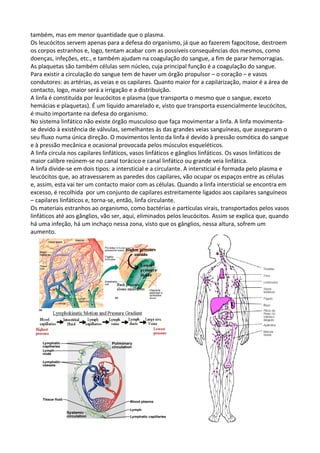 também, mas em menor quantidade que o plasma.
Os leucócitos servem apenas para a defesa do organismo, já que ao fazerem fagocitose, destroem
os corpos estranhos e, logo, tentam acabar com as possíveis consequências dos mesmos, como
doenças, infeções, etc., e também ajudam na coagulação do sangue, a fim de parar hemorragias.
As plaquetas são também células sem núcleo, cuja principal função é a coagulação do sangue.
Para existir a circulação do sangue tem de haver um órgão propulsor – o coração – e vasos
condutores: as artérias, as veias e os capilares. Quanto maior for a capilarização, maior é a área de
contacto, logo, maior será a irrigação e a distribuição.
A linfa é constituída por leucócitos e plasma (que transporta o mesmo que o sangue, exceto
hemácias e plaquetas). É um líquido amarelado e, visto que transporta essencialmente leucócitos,
é muito importante na defesa do organismo.
No sistema linfático não existe órgão musculoso que faça movimentar a linfa. A linfa movimentase devido à existência de válvulas, semelhantes às das grandes veias sanguíneas, que asseguram o
seu fluxo numa única direção. O movimentos lento da linfa é devido à pressão osmótica do sangue
e à pressão mecânica e ocasional provocada pelos músculos esqueléticos.
A linfa circula nos capilares linfáticos, vasos linfáticos e gânglios linfáticos. Os vasos linfáticos de
maior calibre reúnem-se no canal torácico e canal linfático ou grande veia linfática.
A linfa divide-se em dois tipos: a intersticial e a circulante. A intersticial é formada pelo plasma e
leucócitos que, ao atravessarem as paredes dos capilares, vão ocupar os espaços entre as células
e, assim, esta vai ter um contacto maior com as células. Quando a linfa intersticial se encontra em
excesso, é recolhida por um conjunto de capilares estreitamente ligados aos capilares sanguíneos
– capilares linfáticos e, torna-se, então, linfa circulante.
Os materiais estranhos ao organismo, como bactérias e partículas virais, transportados pelos vasos
linfáticos até aos gânglios, vão ser, aqui, eliminados pelos leucócitos. Assim se explica que, quando
há uma infeção, há um inchaço nessa zona, visto que os gânglios, nessa altura, sofrem um
aumento.

 