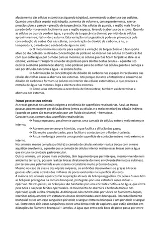 afastamento das células estomáticas (quando túrgidas), aumentando a abertura dos ostíolos.
Quando uma célula vegetal está túrgida, aumenta de volume e, consequentemente, exerce
pressão sobre a parede – pressão de turgescência. Nas células de guarda, a região mais fina da
parede deforma-se mais facilmente que a região espessa, levando à abertura do estoma. Quando
as células de quarda perdem água, a pressão de turgescência diminui, permitindo às células
aproximarem-se, fechando o estoma. Esta variação na turgescência pode ser provocada pela
concentração de certos iões nas células, concentração de dióxido de carbono, a luz, a
temperatura, o vento ou o conteúdo de água no solo:
→ O mecanismo mais aceite para explicar a variação de turgescência é o transporte
ativo do ião potássio: a elevada concentração de potássio no interior das células estomáticas faz
com que entre água por osmose para as mesmas; as células guardas ficam túrgidas e abre-se o
estoma; vai haver transporte ativo do ião potássio para dentro destas células – equanto isto
ocorrer o estoma permanece aberto; o ião potássio para de entrar nas células guarda e começa a
sair por difusão, tal como a água – o estoma fecha.
→ A diminuição de concentração de dióxido de carbono nos espaços intracelulares das
células das folhas causa a abertura dos estomas. Isto porque durante a fotossíntese consome-se
dióxido de carbono e formam-se solutos no interior das células estomáticas, o que provoca a
entrada de água nas mesmas, logo a abertura dos estomas.
→ Como a luz determima a ocorrência de fotossíntese, também vai determinar a
abertura dos estomas.
Trocas gasosas nos animais
As trocas gasosas nos animais exigem a existência de superfícies respiratórias. Aqui, as trocas
gasosas podem ocorrer por difusão direta (entra as células e o meio exterior) ou difusão indireta
(quando os gases são transportados por um fluido circulante) – hematose.
Características comuns das superfícies respiratórias:
→ Pouca espessura, geralmente apenas uma camada de células entre o meio externo e
interno;
→ Apresentam-se sempre húmidas, o que facilita a difusão dos gases;
→ São muito vascularizadas, para facilitar o contacto com o fluido circulante;
→ A sua morfologia permite uma grande superfície de contacto entre o meio externo e
interno.
Nos animais menos complexos (hidra) a camada de células exterior realiza trocas com o meio
aquático envolvente, equanto qua a camada de células interior realiza essas trocas com a água
que circula na cavidade gastrovascular.
Outros animais, um pouco mais evoluídos, têm tegumento que permite que, mesmo vivendo num
ambiente terrestre, possam realizar trocas diretamente do meio envolvente (hematose cutânea),
por terem uma pele húmida e um sistema circulatório muito próximo da pele.
Mesmo no caso da aves e dos répteis ovíparos, os embriões desenvolvem-se graças à trocas
gasosas efetuadas através dos milhares de poros existentes na superfície dos ovos.
A maioria dos animais aquáticos faz respiração através de brânquias/guelras. Os peixes ósseos têm
as brâquias protegidas na câmara branquial, protegidas por uma estrutura óssea móvel –
opérculo. Nestes peixes, as brânquias são banhadas por uma corrente contínua de água, que entra
pela boca e sai pelas fendas operculares. O movimento de abertura e fecho da boca e dos
opérculos ajuda a esta circulação. As brânquias são constituídas por séries de filamentos duplos,
inseridos obliquamente em estruturas ósseas denominadas arcos branquiais. Em cada filamento
branquial existe um vaso sanguíneo por onde o sangue entra na brânquia e um por onde o sangue
sai. Entre estes dois vasos sanguíneos existe uma densa rede de capilares, que estão contidos em
dilatações do filamento branquial – lamelas. A água que entra pela boca do peixe passa por entre

 