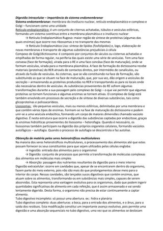 Digestão intracelular – importância do sistema endomembranar
Sistema endomembranar: membrana do invólucro nuclear, retículo endoplasmático e complexo e
Golgi – funcionam como uma unidade
Retículo endoplasmático: é um conjunto de citernas achatadas, túbulos e vesículas esféricas,
formando um sistema cvontínuo entre a membrana plasmática e o invólucro nuclear
→ Retículo Endoplasmático Rugoso: maior região de síntese de proteínas (algumas das
quais enzimas) que ocorre nos ribossomas e no transporte das mesmas
→ Retículo Endoplasmático Liso: síntese de lípidos (fosfolípidos) e, logo, elaboração de
novas membranas e transporte de algumas substâncias prejudiciais à célula
Compexo de Golgi/dictiossoma: é composto por conjuntos de sáculos ou cisternas achatadas e
empilhadas de forma regular, na periferia das quais existe uma série de vesículas. Tem uma face
convexa (face de formação), virada para o RE e uma face concâva (face de maturação), onde se
formam vesículas, virada para a membrana plasmática. A face de formação do dictiossoma recebe
materiais (proteínas) do RER através de contactos diretos, por intermédio de canalículos, ou
através da fusão de vesículas. As cisternas, que se vão constituindo na face de formação, vão
substituindo as que se situam na face de maturação, que, por sua vez, dão origem a vesículas de
secreção – armazenando as proteínas produzidas no RER e transportando-as para os locais onde
são necessárias dentro de vesículas. As substâncias provenientes do RE sofrem algumas
transformações durante a sua passagem pelo complexo de Golgi – o que vai permitir que algumas
proteínas se tornem funcionais e algumas enzimas se tornem ativas. O complexo de Golgi está
também envolvido em processos de secreção e de síntese de diversas substâncias, tais como
glicoproteínas e polissacarídeos.
Lisossomas: são pequenas vesículas, mais ou menos esféricas, delimitadas por uma membrana e
que contêm vários tipos de enzimas. Formam-se na fase de maturação do dictiossoma e podem
unir-se a uma vesícula endocítica, formando um corpo de maiores dimensões chamado vacúolo
digestivo. É nesta estrutura que ocorre a digestão das substâncias captadas por endocitose, graças
às enzimas hidrolíticas provenientes do lisossoma – heterofagia. Quando é necessário, os
lisossomas também participam na digestão dos próprios organelos celulares, formando vacúolos
autofágicos – autofagia. Quando o processo de autofagia se descontrola e faz autolise.
Obtenção de matéria pelos seres heterotróficos multicelulares
Na maioria dos seres heterotróficos multicelulares, o processamento dos alimentos até que estes
possam fornecer os seus constituintes para que sejam utilizados pelas células engloba:
→ Ingestão: entrada dos alimentos para o organismoi
→ Digestão: conjunto de processos que permite a transformação de moléculas complexas
dos alimentos em moléculas mais simples
→ Absorção: passagem dos nutrientes resultantes da digestão para o meio interno
Digestão extracelular: ocorre em cavidades que, apesar de se encontrarem dentro do organismo,
fazem parte do meio externo, pois não são mais do que prolongamentos desse meio para o
interior do corpo. Nessas cavidades, são lançados sucos digestivos que contém enzimas, que
atuam sobre os alimentos, transformando-os em substâncias mais simples, capazes de serem
absorvidas. Esta representa uma vantagem evolutiva para os organismos, dado que podem ingerir
quantidades significativas de alimento em cada refeição, que é assim armazenado e vai sendo
lentamente digerido. Desta forma, o organismo não precisa de estar continuamente a captar
alimento.
Tubo digestivo incompleto: só possui uma abertura. ex.: hidra e planária
Tubo digestivo completo: duas aberturas: a boca, para a entrada dos alimentos, e o ânus, para a
saída dos resíduos. Esta modificação constitui um importante avanço evolutivo, pois permite uma
digestão e uma absorção sequenciais no tubo digestivo, uma vez que os alimentos se deslocam

 