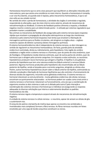 Homeostasia:mecanismo que os seres vivos possuem que equilibram as alterações induzidas pelo
meio externo, para que exista uma constância no meio interno. Quando a homeostasia é rompida,
o ser vivo fica doente, só quando este é reposta, pelos mecanismos homeostáticos, é que o ser
vivo volta ao seu estado normal.
No sentido de evitar a perda de homeostasia, a atividade dos órgãos é controlada e regulada,
respondendo ás alterações, quer do meio interno como externo, através de mecanismos de
retroalimentação ou feedback. O sistema de feedback positivo alimenta a resposta, o feedback
negativo reverte o sistema para um determinado ponto – é utilizado por sistemas reguladores que
pretedem manter a estabilidade.
Nos animais os mecanismos de feedback são assegurados pelo sistema nervoso (para respostas
rápidas que envolvem a propagação de alterações eletroquímicas ao longo das membranas
celulares) e pelo sistema hormonal (respostas mais lentas que envolvem a libertação de
mensageiros químicos para os fluídos circulantes, até atingirem os órgãos-alvos – orgãoes
recetores capazes de detetar a presença destes mensageiros químicos).
O sistema hormonal/endócrino não é independente do sistema nervoso, os dois interagem no
sentido de regularem os mecanismos homeostáticos. De facto, grande parte da atividade
endócrina é controlada, direta ou indiretamente, pelo hipotálamo. Esta região do cerébro
estabelece a região entre o sistema nervoso e o hormona, quer do ponto de vista anatómico, quer
do fisiológico. O hipotálamo recebe diversos estímulos, quer de outras partes do cérebro, quer do
hormonas que o atingem pela corrente sanguínea. Em resposta a estes estímulos, os neurónios
hipotalámicos produzem neuro-hormonas que atingem a hipófise. A hipófise é uma glândula
proxima do hipotálamo que tem uma natureza endócrina (lóbulo anterior) e nervosa (lóbulo
posterior). Algumas hormonas produzidas pelo hipotálamo são encaminhadas até ao lóbulo
posterior da hipófise, sendo aí lançadas para a corrente sanguínea, atingindo as células-alvo.
Porém, outras hormonas hipotalámicas atuam sobre o lóbulo anterior da hipófise, estimulando ou
inibindo a produção e libertação de hormonas hipofisárias que vão controlar o funcionamento de
diversos tecidos do organismo, incluindo outras glândulas endócrinas. O sistema nervoso e o
hormonal relacionam-se estruturalmente.- muitas glândulas endócrinas são células nervosas;
encontram-se quimicamente relacionados - as hormonas podem ser usadas como sinais entre o
sistema nervoso e o hormonal; relacionam-se funcionalmente, uma vez que a coordenação do
organismo envolve os dois sistemas e cada um é afetado pelo outro.É pela interação e
coordenação dos sistemas nervoso e hormonal que o indivíduo vai assegurando as respostas
adequadas às diversas solicitações que interna e externamente desafiam os padrões
homeostáticos da vida.
O sistema nervoso regula a temperatura corporal através de mecanismos de retroalimentação
negativa.
A unidade do sistema nervoso é a célula nervosa – o neurónio, apesar de seream as células de glia
a sustentarem-nos.
O conjunto do axónio e da bainha de mielina (que apenas se encontra nos vertebrados e
invertebrados mais complexos) formam a fibra nervosa. As fibras nervosas reunidas em feixes
envolvidos por uma capa de tecido conjuntivo constituem os nervos.

 