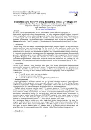 Information and Knowledge Management                                                          www.iiste.org
ISSN 2224-5758 (Paper) ISSN 2224-896X (Online)
Vol 2, No.2, 2012



Biometric Data Security using Recursive Visual Cryptography
                *
         LakshmiMadhuri.K. Viraj Thakur Rajesh Jaiswal Sandesh Sonawane Rohit Nalavade
                   .Department of Computer Engineering,Pune University MAE Alandi
                                     Pune ,Maharashtra 412105,INDIA.
                                      *E-mail:team.rvcb.1@gmail.com
Abstract
Recursive Visual cryptography takes the idea from the basic scheme of Visual cryptography to
hide multiple secrets recursively in the single image. This paper proposes a scheme of recursive creation of
shares using the basic scheme and embedding secrets into the shares. This results levels of share creation i.e.
n- secrets equals n/2 levels. This paper also provides secured authentication for the user, using the
Biometric authentication Thus the proposed paper is implemented in any of the real time applications.
Keywords:Recursive Visual Cryptography, Embedding secrets, Biometric authentication, Levels of shares

1. Introduction
 Internet is one of the most popular communication channels but is insecure. Since it is an open and insecure
medium, malicious users can intercept data. The fast growth of online applications results in the data
security problem. In order to achieve data security, users need secure communication methods for
transmitting secret messages over the Internet. Encryption is well-known method for achieving data security.
It transforms secret information into an encrypted form, which looks like a random message. Transformation
procedure is called encryption process and the result is called cipher text. A computational device is required
to perform decryption of the cipher text. Therefore, the cost or efficiency of the hardware, complex
algorithms and mathematical computations increase to encrypt and decrypt the data.Therefore, the cost
increases and efficiency reduces. and mathematical computations increase to encrypt and decrypt the data.

2. Data security
Security of data has been a major issue from many years. Using the age old technique of encryption and
decryption has been easy to track for people around. Providing security to data using new technique is the
need of the hour.This project uses the technique of Visual cryptography and providing biometric
authentication. Thus using the above technique Recursive Visual cryptography would be implemented.
2.1Objectives
     • To provide security in any real time application.
     • To store more than one secret at a time.
     • To provide much more security by adding biometric authentication.
3. Visual cryptography
  One of the best known techniques to protect data such as image is Visual cryptography. Naor and Shamir
introduced the visual cryptography scheme as a simple and secure way to allow the secret sharing of images
without any cryptographic computations.VCS is a cryptographic technique that allows for the encryption of
visual information such that decryption can be performed using the human visual system.
  The basic scheme is referred to as the -out-of- VCS which is denoted as VCS. Given an original binary
image, it is encrypted in images, such that where a Boolean operation is is an image which appears as white
noise, and is the number of noisy images.It is difficult to decipher the secret image using individual’s. The
encryption is undertaken in such a way that one or more out of the generated images are necessary for
reconstructing the original image. In the case of (2, 2) VCS, each pixel in the original image is encrypted
into two sub pixels called shares.The paper proposes the scheme of share creation taken from NxN share
creation,we hereby propose the scheme of 2X2 Share creation proposed in this paper.
Fig.1 denotes the shares of a white pixel and a black pixel. Neither share provides any clue about the
original pixel since different pixels in the secret image will be encrypted using independent random
choices. When the two shares are superimposed, the value of the original pixel can be determined. If is a
black pixel, we get two black sub pixels; if it is a white pixel, we get one black sub pixel and one white sub
pixel. Therefore, the reconstructed image will be twice the width of the original secret image. (Note1)

4. Related work


                                                     32
 