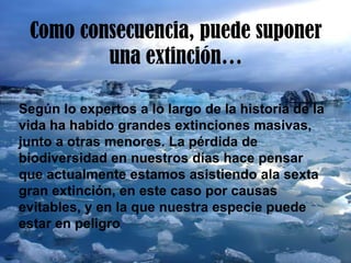 Como consecuencia, puede suponer
una extinción…
Según lo expertos a lo largo de la historia de la
vida ha habido grandes extinciones masivas,
junto a otras menores. La pérdida de
biodiversidad en nuestros días hace pensar
que actualmente estamos asistiendo ala sexta
gran extinción, en este caso por causas
evitables, y en la que nuestra especie puede
estar en peligro
 