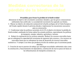 Medidas correctoras de la
pérdida de la biodiversidad
10 medidas para frenar la pérdida de la biodiversidad
Renunciar al objetivo del crecimiento económico duradero, que tan graves consecuencias
ambientales han conllevado. La sociedad del crecimiento ha superado sus límites.
2. Marcar un objetivo de reducción sustancial de la huella ecológica de la Unión Europea y
del Estado español durante la próxima década e implementar los mecanismos necesarios
para su consecución.
3. Condicionar todas las políticas sectoriales de la UE al objetivo de detener la pérdida de
biodiversidad, cambiando de forma radical las actuales políticas, especialmente las políticas
de transporte, energía, industria, agricultura y turismo.
4. Reducir la explotación de los recursos naturales: Reducir los recursos renovables hasta
que no sobrepasen la capacidad del ecosistema de regenerar tales recursos, y los recursos no
renovables hasta que no sobrepasen las tasas de desarrollo de recursos renovables
sustitutivos. Y siempre a un ritmo que produzca niveles de residuos que el ecosistema pueda
absorber.
5. Creación de nuevos puestos de trabajo que satisfagan necesidades ambientales tales como
la construcción y funcionamiento de depuradoras, construcción de nuevos pasos de fauna en
las infraestructuras de transporte existentes etc.
 