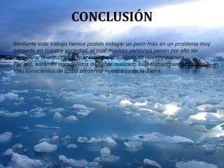 CONCLUSIÓN
Mediante este trabajo hemos podido indagar un poco más en un problema muy
presente en nuestra sociedad, el cual muchas personas pasan por alto sin
considerar la importancia que conlleva el cuidado de nuestro planeta.
Por ello, estamos agradecidos de haber realizado este trabajo para ser ahora
más conscientes de cómo preservar nuestra casa, la Tierra.
 