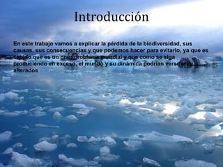 Introducción
En este trabajo vamos a explicar la pérdida de la biodiversidad, sus
causas, sus consecuencias y que podemos hacer para evitarlo, ya que es
sabido que es un gran problema mundial y que como se siga
produciendo en exceso, el mundo y su dinámica podrían verse muy
alterados
 