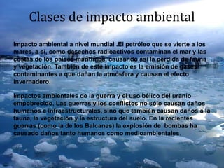 Clases de impacto ambiental
Impacto ambiental a nivel mundial .El petróleo que se vierte a los
mares, a si, como desechos radioactivos contaminan el mar y las
costas de los países marítimos, causando así la pérdida de fauna
y vegetación. También de este impacto es la emisión de gases
contaminantes a que dañan la atmósfera y causan el efecto
invernadero.
Impactos ambientales de la guerra y el uso bélico del uranio
empobrecido. Las guerras y los conflictos no sólo causan daños
humanos e infraestructurales, sino que también causan daños a la
fauna, la vegetación y la estructura del suelo. En la recientes
guerras (como la de los Balcanes) la explosión de bombas ha
causado daños tanto humanos como medioambientales.
 