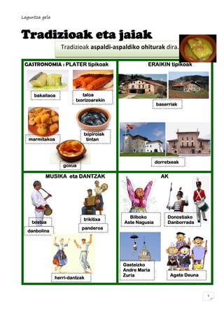 Laguntza gela
5
Tradizioak eta jaiak
GASTRONOMIA : PLATER tipikoak ERAIKIN tipikoak
MUSIKA eta DANTZAK JAIAK
Tradizioak aspaldi-aspaldiko ohiturak dira.
Biztanleria handitzen ari da.
dorretxeak
taloa
txorizoarekin
baserriak
txistua
danbolina
trikitixa
panderoa
herri-dantzak
Donostiako
Danborrada
Gasteizko
Andre Maria
Zuria Agate Deuna
Bilboko
Aste Nagusia
marmitakoa
txipiroiak
tintan
goxua
bakailaoa
 