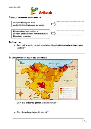 Laguntza gela
6
Ariketak
1- Idatzi ZENTSUA edo ERROLDA.
2- Erantzun.
 Zein dokumentu erabiltzen da herri bateko biztanleria nolakoa den
jakiteko?
3- Erreparatu mapari eta erantzun.
 Zein dira biztanle gehien dituzten lekuak?
 Eta biztanle gutxien dituztenak?
Udalek urtero egiten duten
udalerri bateko biztanleen zerrenda.
Hamar urtean behin egiten den
udalerri, probintzia edo herrialde bateko
biztanleen zerrenda.
 