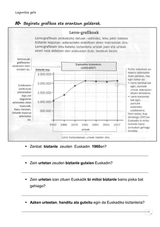 Laguntza gela
9
10- Begiratu grafikoa eta erantzun galderak.
 Zenbat biztanle zeuden Euskadin 1960an?
 Zein urtetan zeuden biztanle gutxien Euskadin?
 Zein urtetan izan zituen Euskadik bi milioi biztanle baino pixka bat
gehiago?
 Azken urteetan, handitu ala gutxitu egin da Euskadiko biztanleria?
 