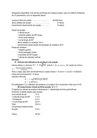 Desejamos especificar uma bomba centrífuga de recalque d’água, para um edifício residencia 
de 10 pavimentos, com os seguintes dados: 
 
consumo diário do prédio ……………………….  60.000 litros  
altura estática da sucção ………………………..          2 metros 
comprimento desenvolvido da sucção ………….          3 metros 
 
Peças da sucção: 
1 válvula de pé  
1 cotovelo (joelho de 90º) longo 
1 tê de saída bilateral 
1 curva longa de 90º 
altura estática no recalque: 40 m 
comprimento desenvolvido da tubulação de recalque: 48 m 
Peças do recalque: 
1 registro gaveta 
1 tê de passagem direta 
3 cotovelos de 90º longos 
1 válvula de retenção vertical. 
Solução: 
A. Cálculo dos diâmetros de recalque e de sucção. 
Vamos utilizar o a fórmula   
 onde D =  , Q= vazão em m3/s e
,  
D = 1 3√Q√
4
x m metros  
⊘ e  
 
.
x = 24 horas
horas de funcionamento
 
Para o nosso caso 20% de 60.000 litros é vazão horária = 12 m3/ h = 3,33 l/s = 0.003333 
Horas de funcionamento = 5 horas 
Usando a fórmula: 
      1,  
D =   3√0, 03333
0 √
4
0, 08333
2  
 D  0, 50708 m  
  =   0  
Em polegadas 2” é o diâmetro de recalque e a sucção o furo comercial a mais que é 21/2”  
B.Comprimento virtual da linha sucção  (2 ½ ”) 
O objetivo do cálculo de sucção é dimensionar J. (declividade da linha piziométrica) 
Entrando na tabela abaixo para auxiliar: 
Uma válvula de pé : 17 m 
1 cotovelo longo de 90º:  1,3 m 
1 tê bilateral: 4,3 m 
1 curva longa de 90º  0,8 m 
Total:  23,4 m 
Comprimento desenvolvido 
Sucção: 3,0 m 
 
Total L 
v 
: 26,4m  
 
 