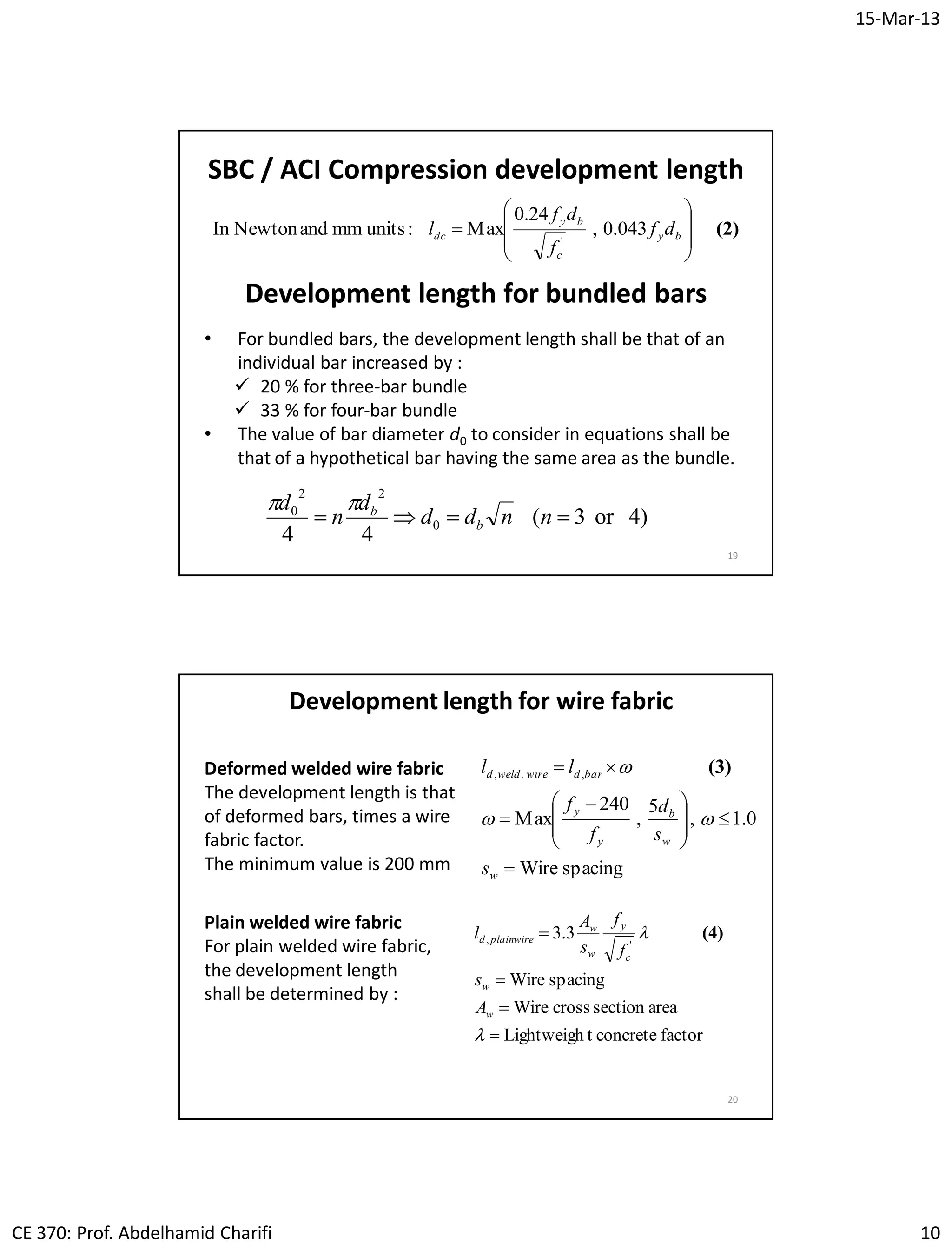 15-Mar-13
CE 370: Prof. Abdelhamid Charifi 10
19
SBC / ACI Compression development length
(2)








 by
c
by
dc df
f
df
l 043.0,
24.0
Max:unitsmmandNewtonIn
'
Development length for bundled bars
• For bundled bars, the development length shall be that of an
individual bar increased by :
 20 % for three-bar bundle
 33 % for four-bar bundle
• The value of bar diameter d0 to consider in equations shall be
that of a hypothetical bar having the same area as the bundle.
)4or3(
44
0
22
0
 nndd
d
n
d
b
b
20
Development length for wire fabric
Deformed welded wire fabric
The development length is that
of deformed bars, times a wire
fabric factor.
The minimum value is 200 mm spacingWire
0.1,
5
,
240
Max
,.,









 


w
w
b
y
y
bardwireweldd
s
s
d
f
f
ll

 (3)
Plain welded wire fabric
For plain welded wire fabric,
the development length
shall be determined by :
factorconcretetLightweigh
areasectioncrossWire
spacingWire
3.3
',






w
w
c
y
w
w
wireplaind
A
s
f
f
s
A
l (4)
 