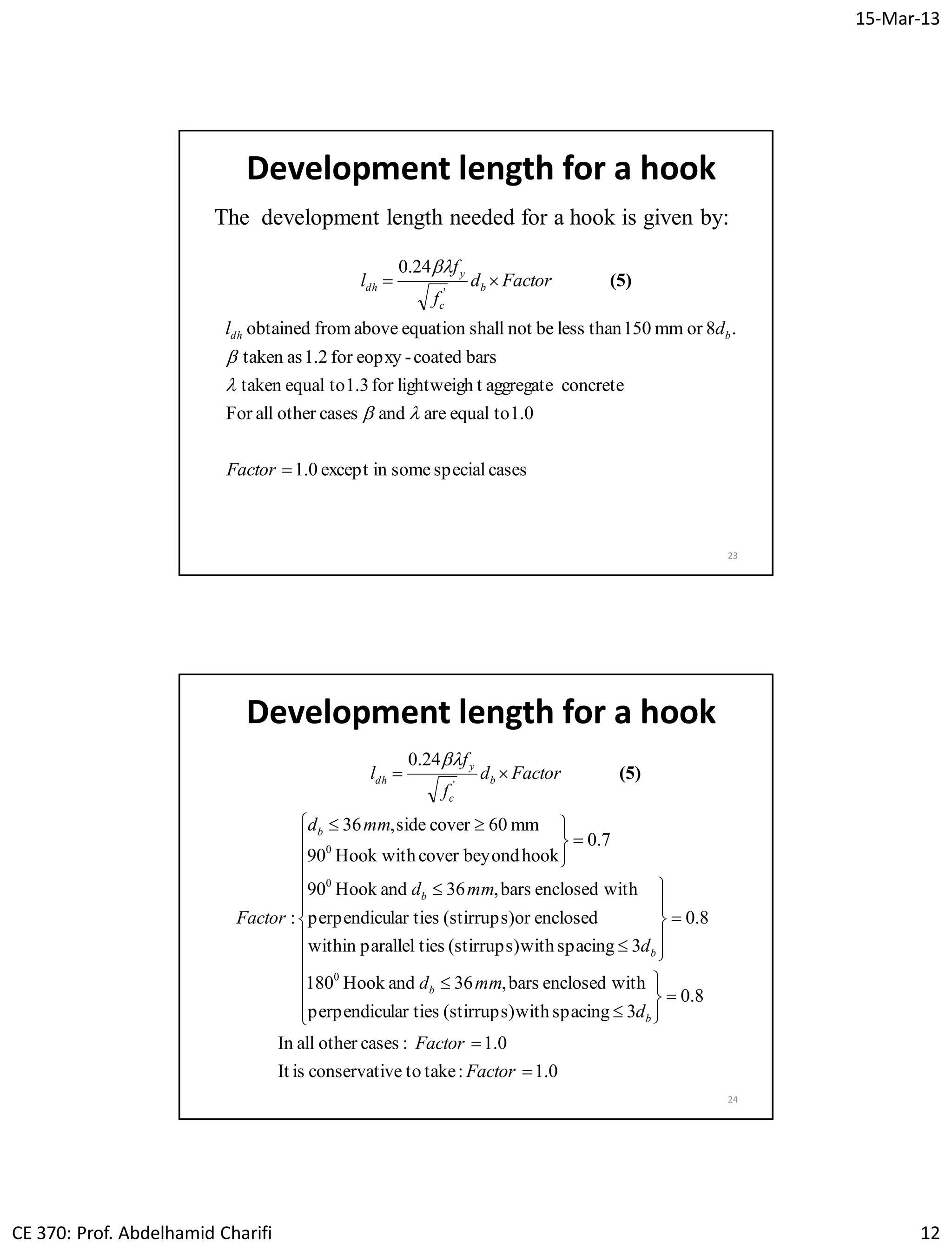 15-Mar-13
CE 370: Prof. Abdelhamid Charifi 12
Development length for a hook
23
The development length needed for a hook is given by:
casesspecialsomeinexcept1.0
1.0toequalareandcasesotherallFor
concreteaggregatetlightweighfor1.3toequaltaken
barscoated-eopxyfor1.2astaken
.8ormm150thanlessbenotshallequationabovefromobtained
24.0
'


Factor
dl
Factord
f
f
l
bdh
b
c
y
dh




(5)
Development length for a hook
24
0.1:taketoveconservatiisIt
0.1:casesotherallIn
8.0
3spacingwith(stirrups)lar tiesperpendicu
withenclosedbars,36andHook180
8.0
3spacingwith(stirrups)tiesparallelwithin
enclosedor(stirrups)lar tiesperpendicu
withenclosedbars,36andHook90
7.0
hookbeyondcoverHook with90
mm60coverside,36
:
24.0
0
0
0
'


































Factor
Factor
d
mmd
d
mmd
mmd
Factor
Factord
f
f
l
b
b
b
b
b
b
c
y
dh (5)

 