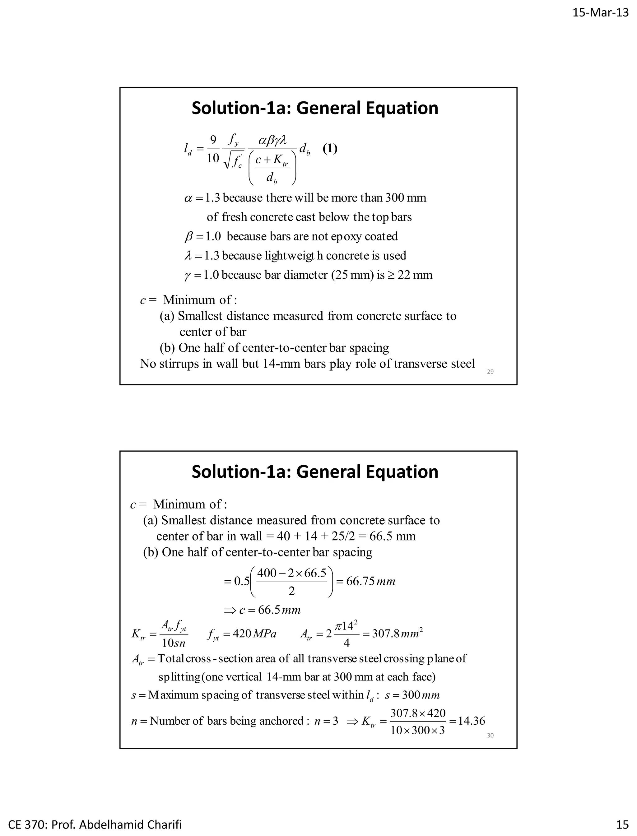15-Mar-13
CE 370: Prof. Abdelhamid Charifi 15
29
Solution-1a: General Equation
mm22ismm)(25diameterbarbecause1.0
usedisconcretehlightweigtbecause1.3
coatedepoxynotarebarsbecause1.0
barstopthebelowcastconcretefreshof
mm300thanmorebewilltherebecause3.1
10
9
'









 






(1)b
b
trc
y
d d
d
Kcf
f
l
c = Minimum of :
(a) Smallest distance measured from concrete surface to
center of bar
(b) One half of center-to-center bar spacing
No stirrups in wall but 14-mm bars play role of transverse steel
30
c = Minimum of :
(a) Smallest distance measured from concrete surface to
center of bar in wall = 40 + 14 + 25/2 = 66.5 mm
(b) One half of center-to-center bar spacing
Solution-1a: General Equation
mmc
mm
5.66
75.66
2
5.662400
5.0






 

36.14
330010
4208.307
3:anchoredbeingbarsofNumber
300:withinsteeletransversofspacingMaximum
face)eachatmm300atbarmm14vertical(onesplitting
ofplanecrossingsteeletransversallofareasection-crossTotal
8.307
4
14
2420
10
2
2







tr
d
tr
tryt
yttr
tr
Knn
mmsls
-
A
mmAMPaf
sn
fA
K

 