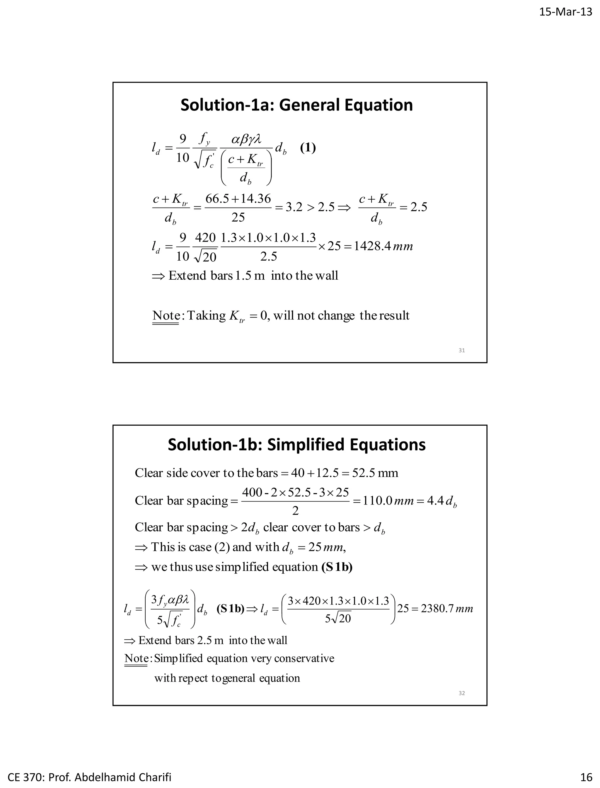 15-Mar-13
CE 370: Prof. Abdelhamid Charifi 16
31
resultthechangenotwill,0Taking:Note
walltheintom1.5barsExtend
4.142825
5.2
3.10.10.13.1
20
420
10
9
5.25.22.3
25
36.145.66
10
9
'
















 

tr
d
b
tr
b
tr
b
b
trc
y
d
K
mml
d
Kc
d
Kc
d
d
Kcf
f
l (1)

Solution-1a: General Equation
32
Solution-1b: Simplified Equations
(S1b)equationsimplifiedusethuswe
,25withand(2)caseisThis
barscover toclear2spacingbarClear
4.40.110
2
253-52.52-400
spacingbarClear
mm52.55.2140barsthecover tosideClear







mmd
dd
dmm
b
bb
b
equationgeneralrepect towith
veconservatieryequation vSimplified:Note
walltheintom2.5barsExtend
7.238025
205
3.10.13.14203
5
3
'






 









 mmld
f
f
l db
c
y
d (S1b)

 
