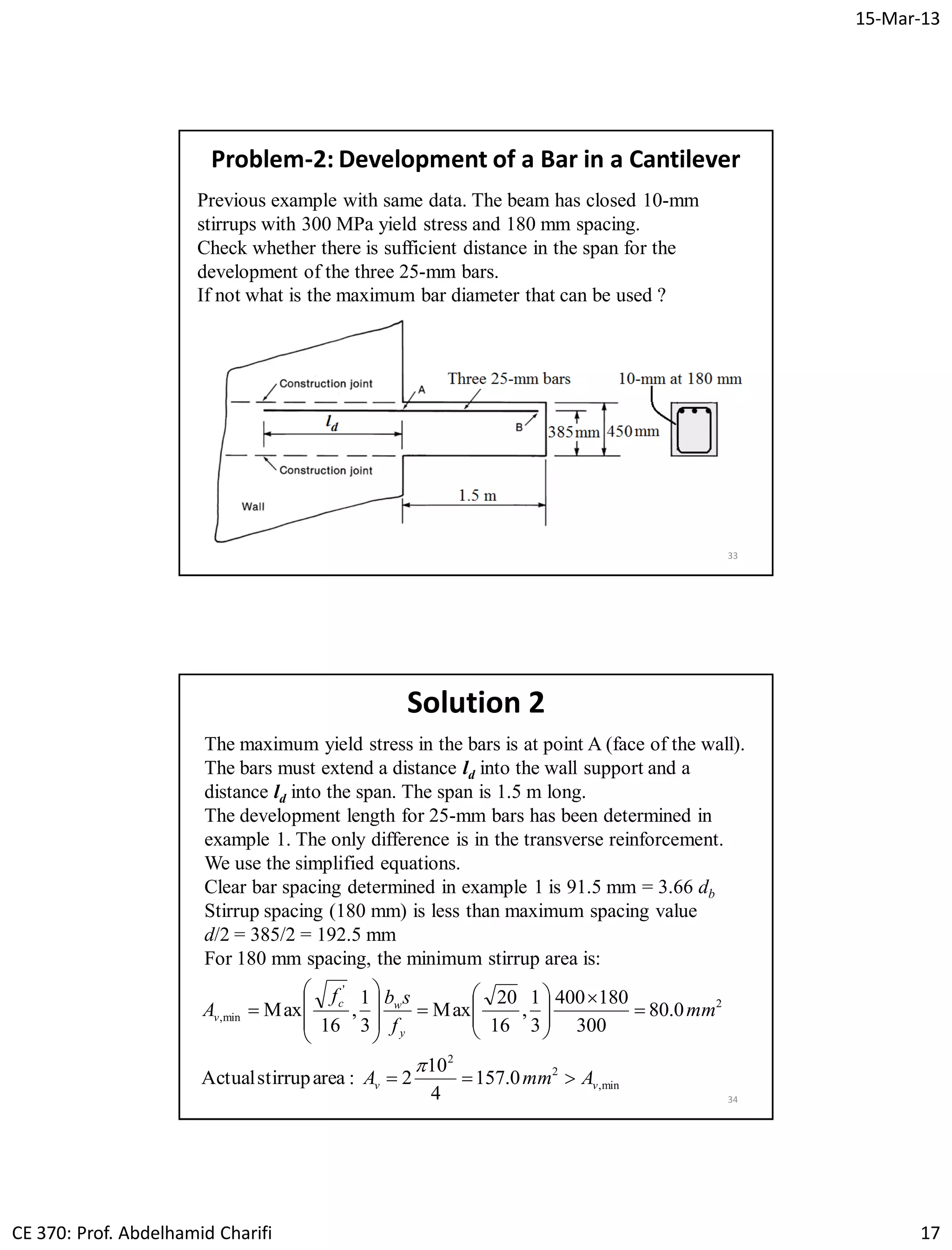 15-Mar-13
CE 370: Prof. Abdelhamid Charifi 17
33
Problem-2: Development of a Bar in a Cantilever
Previous example with same data. The beam has closed 10-mm
stirrups with 300 MPa yield stress and 180 mm spacing.
Check whether there is sufficient distance in the span for the
development of the three 25-mm bars.
If not what is the maximum bar diameter that can be used ?
34
Solution 2
The maximum yield stress in the bars is at point A (face of the wall).
The bars must extend a distance ld into the wall support and a
distance ld into the span. The span is 1.5 m long.
The development length for 25-mm bars has been determined in
example 1. The only difference is in the transverse reinforcement.
We use the simplified equations.
Clear bar spacing determined in example 1 is 91.5 mm = 3.66 db
Stirrup spacing (180 mm) is less than maximum spacing value
d/2 = 385/2 = 192.5 mm
For 180 mm spacing, the minimum stirrup area is:
min,
2
2
2
'
min,
0.157
4
10
2:areastirrupActual
0.80
300
180400
3
1
,
16
20
Max
3
1
,
16
Max
vv
y
wc
v
AmmA
mm
f
sbf
A






















 