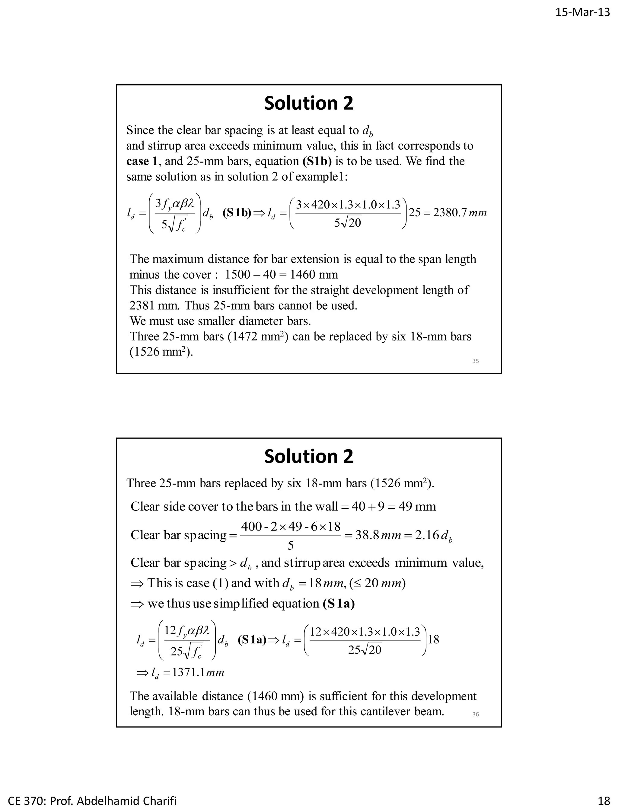 15-Mar-13
CE 370: Prof. Abdelhamid Charifi 18
35
Solution 2
Since the clear bar spacing is at least equal to db
and stirrup area exceeds minimum value, this in fact corresponds to
case 1, and 25-mm bars, equation (S1b) is to be used. We find the
same solution as in solution 2 of example1:
mmld
f
f
l db
c
y
d 7.238025
205
3.10.13.14203
5
3
'





 









 (S1b)

The maximum distance for bar extension is equal to the span length
minus the cover : 1500 – 40 = 1460 mm
This distance is insufficient for the straight development length of
2381 mm. Thus 25-mm bars cannot be used.
We must use smaller diameter bars.
Three 25-mm bars (1472 mm2) can be replaced by six 18-mm bars
(1526 mm2).
36
Solution 2
Three 25-mm bars replaced by six 18-mm bars (1526 mm2).
(S1a)equationsimplifiedusethuswe
)20(,18withand(1)caseisThis
value,minimumexceedsareastirrupand,spacingbarClear
16.28.38
5
816-942-400
spacingbarClear
mm94940wallin thebarsthecover tosideClear







mmmmd
d
dmm
b
b
b
mml
ld
f
f
l
d
db
c
y
d
1.1371
18
2025
3.10.13.142012
25
12
'






 









 (S1a)

The available distance (1460 mm) is sufficient for this development
length. 18-mm bars can thus be used for this cantilever beam.
 