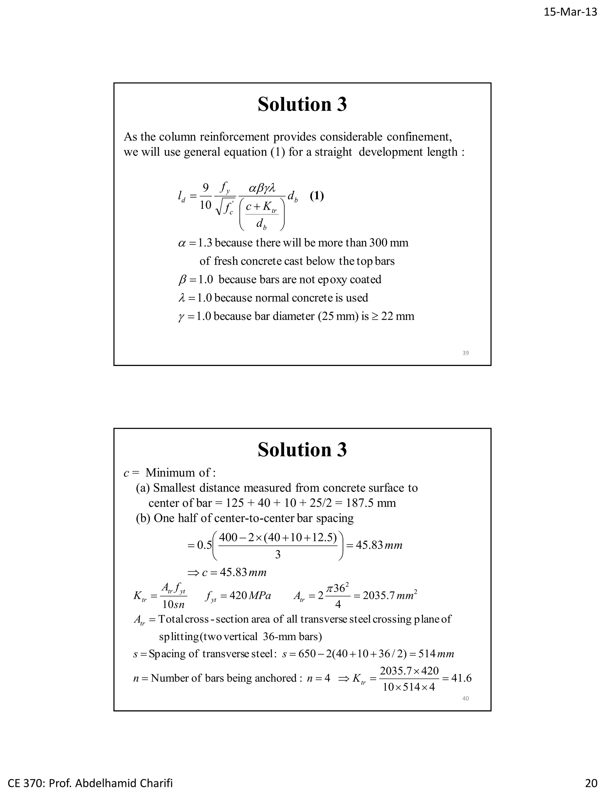 15-Mar-13
CE 370: Prof. Abdelhamid Charifi 20
39
Solution 3
As the column reinforcement provides considerable confinement,
we will use general equation (1) for a straight development length :
mm22ismm)(25diameterbarbecause1.0
usedisconcretenormalbecause1.0
coatedepoxynotarebarsbecause1.0
barstopthebelowcastconcretefreshof
mm300thanmorebewilltherebecause3.1
10
9
'









 






(1)b
b
trc
y
d d
d
Kcf
f
l
40
c = Minimum of :
(a) Smallest distance measured from concrete surface to
center of bar = 125 + 40 + 10 + 25/2 = 187.5 mm
(b) One half of center-to-center bar spacing
mmc
mm
83.45
83.45
3
)5.121040(2400
5.0






 

6.41
451410
4207.2035
4:anchoredbeingbarsofNumber
514)2/361040(2650:steeletransversofSpacing
bars)mm36vertical(twosplitting
ofplanecrossingsteeletransversallofareasection-crossTotal
7.2035
4
36
2420
10
2
2







tr
tr
tryt
yttr
tr
Knn
mmss
-
A
mmAMPaf
sn
fA
K

Solution 3
 