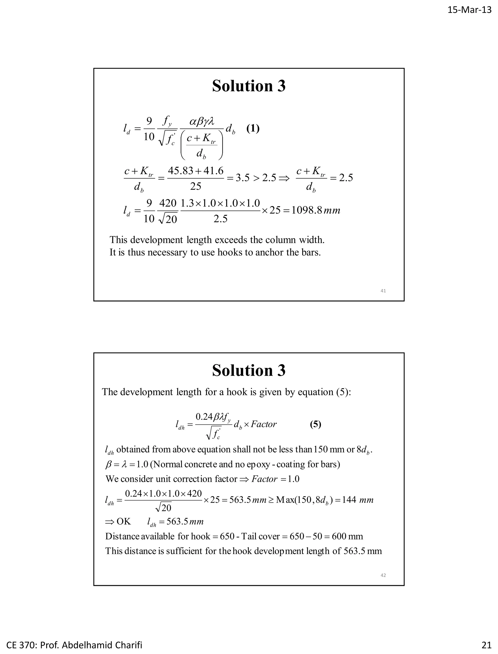15-Mar-13
CE 370: Prof. Abdelhamid Charifi 21
41
Solution 3
mml
d
Kc
d
Kc
d
d
Kcf
f
l
d
b
tr
b
tr
b
b
trc
y
d
8.109825
5.2
0.10.10.13.1
20
420
10
9
5.25.25.3
25
6.4183.45
10
9
'














 
 (1)

This development length exceeds the column width.
It is thus necessary to use hooks to anchor the bars.
42
mm563.5oflengthtdevelopmenhookfor thesufficientisdistanceThis
mm60050650coverTail-650hookforavailableDistance
5.563OK
144)8,150(Max5.56325
20
4200.10.124.0
0.1factorcorrectionunitconsiderWe
bars)forcoating-epoxynoandconcrete(Normal1.0
.8ormm150thanlessbenotshallequationabovefromobtained
24.0
'








mml
mmdmml
Factor
dl
Factord
f
f
l
dh
bdh
bdh
b
c
y
dh


(5)
Solution 3
The development length for a hook is given by equation (5):
 