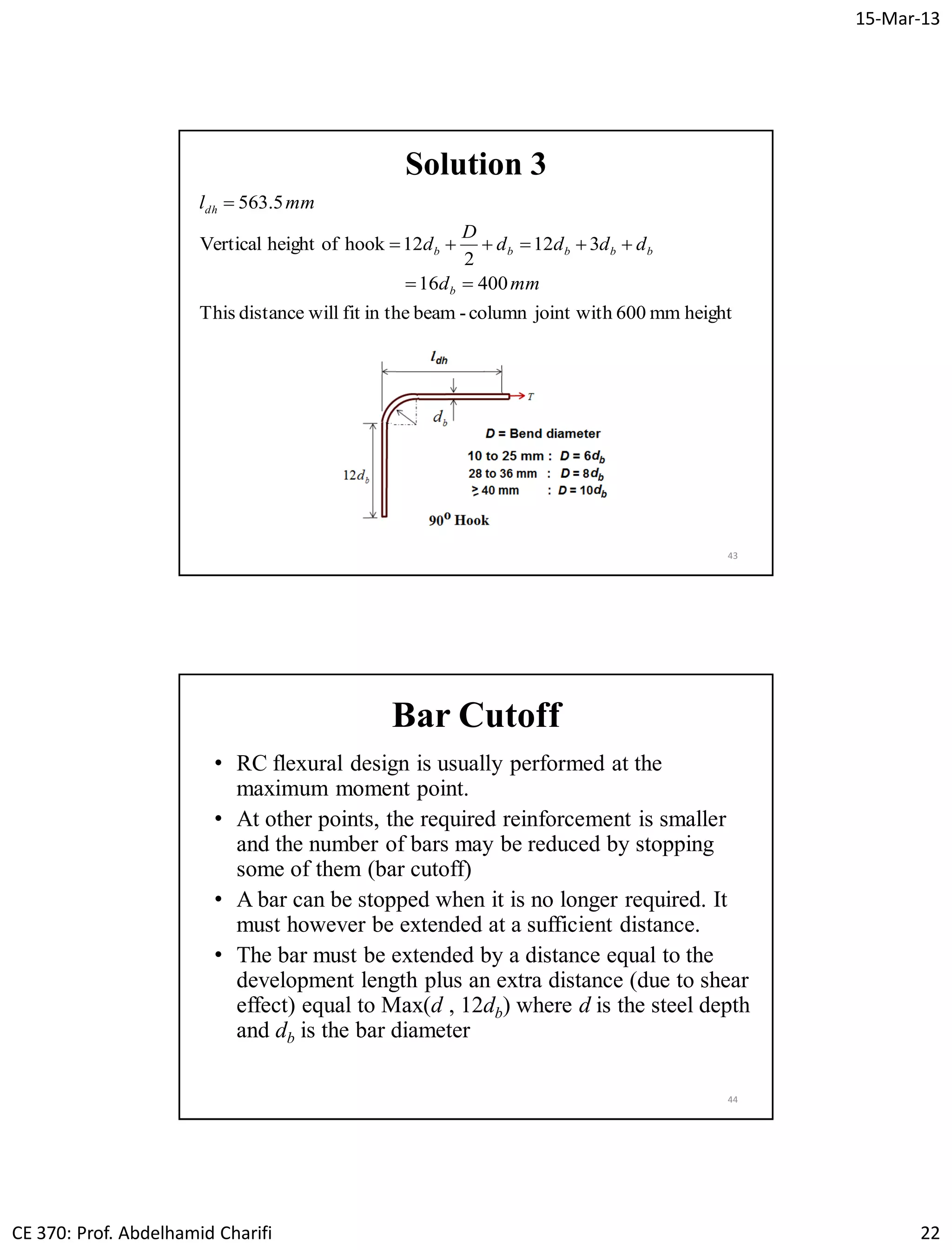 15-Mar-13
CE 370: Prof. Abdelhamid Charifi 22
43
Solution 3
heightmm600joint withcolumn-beamin thefitwilldistanceThis
40016
312
2
12hookofheightVertical
5.563
mmd
dddd
D
d
mml
b
bbbbb
dh



Bar Cutoff
• RC flexural design is usually performed at the
maximum moment point.
• At other points, the required reinforcement is smaller
and the number of bars may be reduced by stopping
some of them (bar cutoff)
• A bar can be stopped when it is no longer required. It
must however be extended at a sufficient distance.
• The bar must be extended by a distance equal to the
development length plus an extra distance (due to shear
effect) equal to Max(d , 12db) where d is the steel depth
and db is the bar diameter
44
 