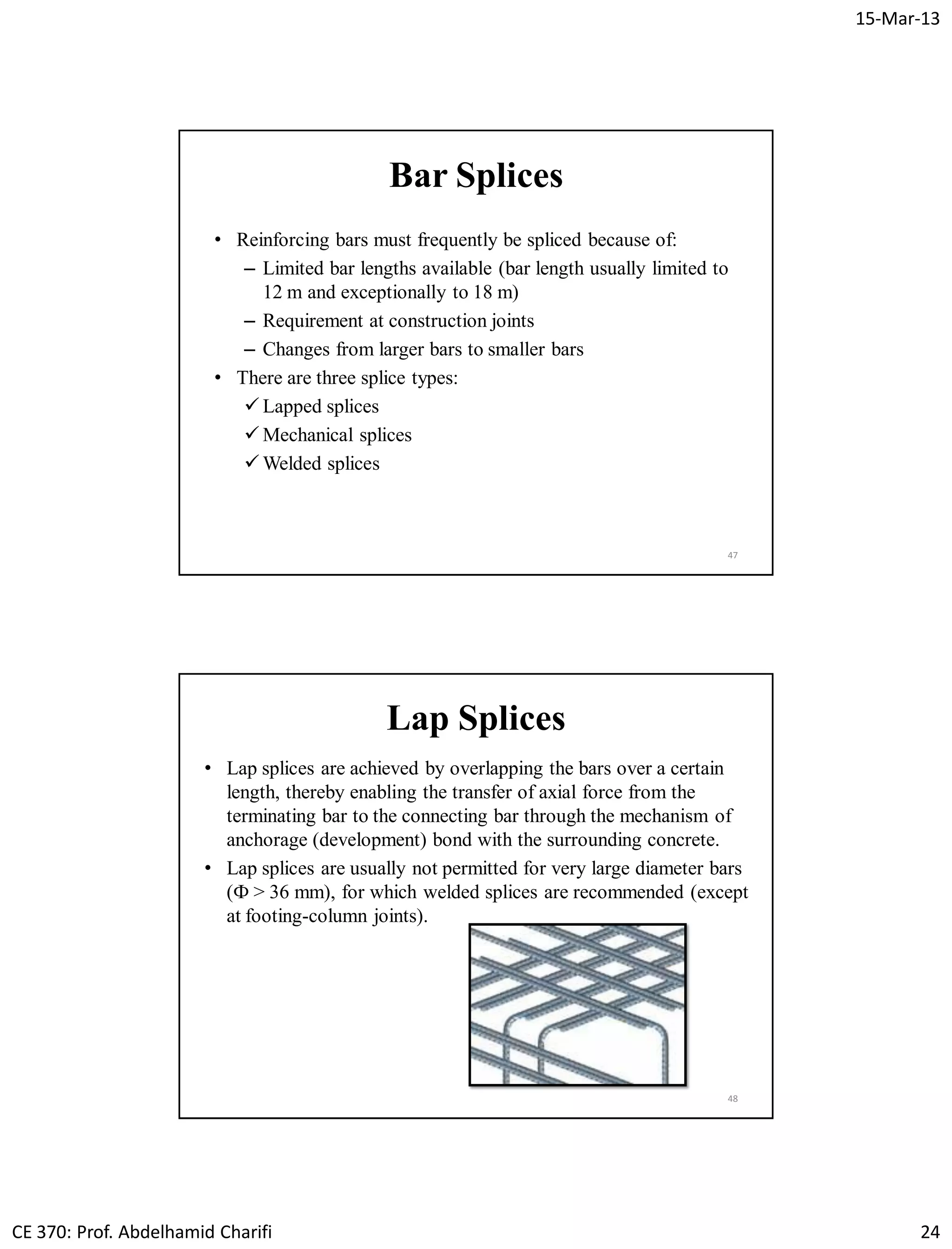15-Mar-13
CE 370: Prof. Abdelhamid Charifi 24
Bar Splices
• Reinforcing bars must frequently be spliced because of:
– Limited bar lengths available (bar length usually limited to
12 m and exceptionally to 18 m)
– Requirement at construction joints
– Changes from larger bars to smaller bars
• There are three splice types:
 Lapped splices
 Mechanical splices
 Welded splices
47
Lap Splices
• Lap splices are achieved by overlapping the bars over a certain
length, thereby enabling the transfer of axial force from the
terminating bar to the connecting bar through the mechanism of
anchorage (development) bond with the surrounding concrete.
• Lap splices are usually not permitted for very large diameter bars
(Ф > 36 mm), for which welded splices are recommended (except
at footing-column joints).
48
 