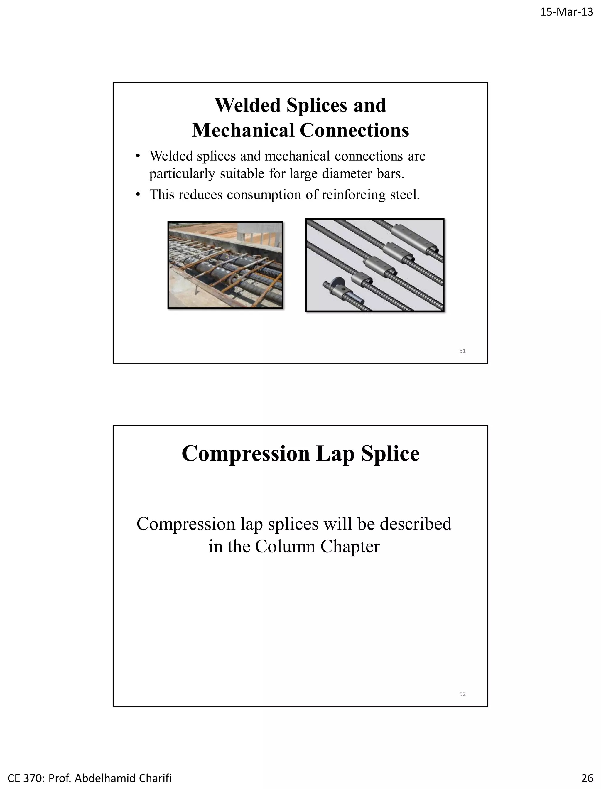 15-Mar-13
CE 370: Prof. Abdelhamid Charifi 26
Welded Splices and
Mechanical Connections
• Welded splices and mechanical connections are
particularly suitable for large diameter bars.
• This reduces consumption of reinforcing steel.
51
52
Compression Lap Splice
Compression lap splices will be described
in the Column Chapter
 