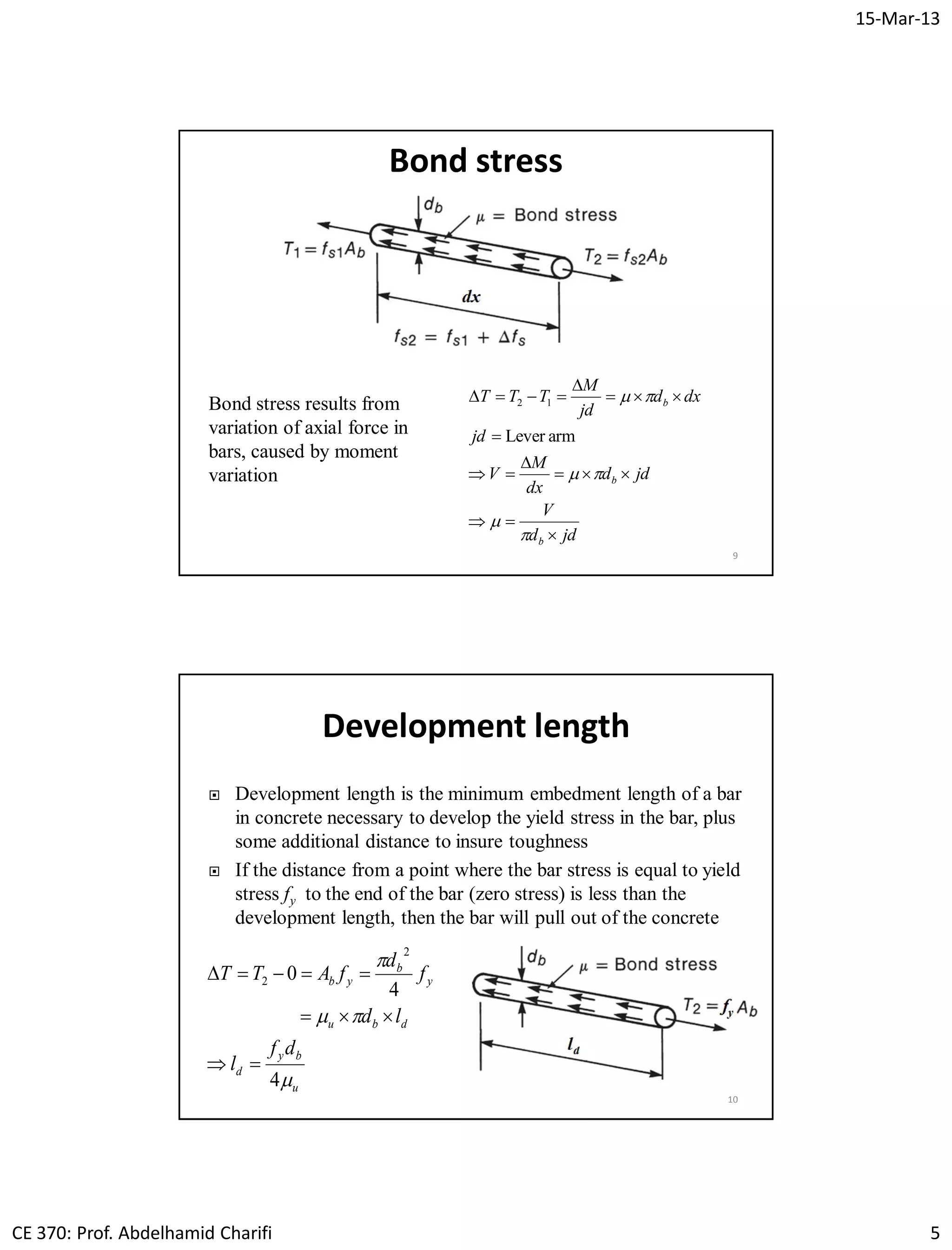15-Mar-13
CE 370: Prof. Abdelhamid Charifi 5
9
Bond stress
Bond stress results from
variation of axial force in
bars, caused by moment
variation
jdd
V
jdd
dx
M
V
jd
dxd
jd
M
TTT
b
b
b













armLever
12
Development length
 Development length is the minimum embedment length of a bar
in concrete necessary to develop the yield stress in the bar, plus
some additional distance to insure toughness
 If the distance from a point where the bar stress is equal to yield
stress fy to the end of the bar (zero stress) is less than the
development length, then the bar will pull out of the concrete
10
u
by
d
dbu
y
b
yb
df
l
ld
f
d
fATT



4
4
0
2
2



 