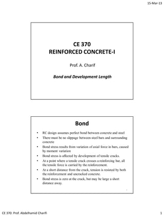 15-Mar-13
CE 370: Prof. Abdelhamid Charifi 1
CE 370
REINFORCED CONCRETE-I
Prof. A. Charif
Bond and Development Length
Bond
• RC design assumes perfect bond between concrete and steel
• There must be no slippage between steel bars and surrounding
concrete
• Bond stress results from variation of axial force in bars, caused
by moment variation
• Bond stress is affected by development of tensile cracks.
• At a point where a tensile crack crosses a reinforcing bar, all
the tensile force is carried by the reinforcement.
• At a short distance from the crack, tension is resisted by both
the reinforcement and uncracked concrete.
• Bond stress is zero at the crack, but may be large a short
distance away.
2
 