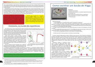 sem o campo de Higgs (ou algo parecido) a teoria diz que não teriam. Sem massa, os eletrões deslocar-se-iam
à velocidade da luz e não seriam capturados, formando átomos. Sem átomos... bem, sem átomos não estarias a
ler este artigo. É por isso que o campo de Higgs é tão importante, ele dá massa às partículas elementares com
as quais interage.
Se estiveste com atenção, talvez estejas um pouco irritado. Ainda não se falou do bosão de Higgs e um dos
4 bosões de Goldstone* gerados pela quebra espontânea da simetria de Gauge da interação fraca causada pelo
campo de Higgs ficou de lado... já deves estar a fazer a ligação: o 4º bosão de Gauge (de massa e spin nulos)
é o bosão de Higgs... mas como o bosão de Higgs também interage com o campo, tal como outras partículas
elementares, ele ganha massa dessa forma. Infelizmente o MP não permite prever a sua massa (nem a das
outras partículas), é um parâmetro que terá de ser descoberto pela experiência.
Entretanto, no mundo das experiências
Nos primeiros anos a procura pelo bosão de Higgs foi limitada, ainda não se sabia bem como o ver, e, em
1976, quando Ellis, Nanopoulos e Gaillard propuseram uma forma de o criar, escreveram“Pedimos desculpa aos
experimentalistas por não sabermos qual a massa do bosão
de Higgs... e por não ter a certeza dos seus acoplamentos9
com outras partículas, exceto que serão provavelmente muito
pequenos. Por estas razões, não queremos encorajar grandes
pesquisas experimentais pelo bosão de Higgs.”.
Sendo muito massivo, o bosão de Higgs é bastante
instável e muito radioativo. É tão instável que decai antes de
percorrer qualquer distância mensurável no detetor: apenas
se conseguem observar os produtos do seu decaimento. A
teoria desenvolveu-se e hoje já se conhecem bem os seus
modos de decaimento (fig 2), mas como o MP não prevê
qual a massa do bosão de Higgs e a probabilidade de cada
decaimento depende dela, a observação experimental torna-
se mais difícil.
Durante a década de 1990 o acelerador LEP, no CERN, fez
procurasextensivaspeloHiggs–emedidasdegrandeprecisão
do Modelo Padrão, especialmente a massa dos bosões Z0
e W±
– e restringiu a massa do bosão de Higgs a um mínimo de 114 (GeV/c2
)10
, com 95% de confiança. Desde os
anos 80 até meados de 2011, o acelerador americano Tevatron11
, em Chicago, também procurou o Higgs e
confirmou os resultados do LEP, excluindo ainda a região de 147 a 180 (GeV/c2
). Na década de 1990, quando o
LEP ainda estava em funcionamento, o CERN aprovou a construção de um novo acelerador de protões – LHC,
desenvolvido para atingir uma energia no centro de massa da colisão de 14 TeV12
– e 4 detetores – ATLAS, CMS,
LHCb e ALICE – que foram instalados no túnel do LEP.
Como cozinhar um bosão de Higgs
Ingredientes:
•1 Acelerador de partículas
•2 Detetores (para atingirem os resultados independentemente)
•Computadores q.b.
•Alguns milhares de toneladas de físicos e engenheiros
•¼ da energia elétrica consumida na cidade de Lisboa
•1 Chávena de água
Modo de preparação
1.	 Usa os engenheiros e 1/5 dos físicos para montar o acelerador e os detetores;
2.	Põe os físicos que sobram a fazer simulações computacionais para prever o comportamento dos
detetores e os resultados esperados. Acompanha a preparação com cuidado, ou começarão a jogar Pacman;
3.	 Retira uma gota muito pequena da chávena e, com uma pitada de energia elétrica, parte cada molécula
em 3 partes. Usa o resto da água para regar as plantas;
4.	 Pega nas partes mais pequenas de cada molécula, descasca-as e coloca-as no acelerador a um ritmo
constante;
5.	 Usa a energia elétrica para aquecer até 1016
ºC (mil milhões de vezes mais quente que o centro do sol)
e deixa cozer durante 2 anos. Não te esqueças de continuar a adicionar partículas;
6.	 Usa os físicos e computadores do passo 2 para analisar os resultados obtidos;
Se tudo correr bem (e a Natureza deixar), encontraste o bosão de Higgs.
Se existir, o bosão de Higgs pode ser criado no CERN em vários processos, mas em média só é produzido 1
em cada 10 mil milhões (1010
) de colisões. É muito mais provável produzir outras partículas já bem conhecidas,
que criam um fundo contínuo que esconde o sinal. Em 2011 e 2012, registaram-se nos detetores ATLAS e
CMS 2x1015
colisões (25 fb-1
) em cada, ou seja, terão sido produzidos cerca de 200 mil milhões de bosões de
Higgs. Se cada colisão de protões fosse um grão de areia de 1mm, o nº total de colisões dava para encher
completamente o Estádio da Luz, e destes apenas uma mão cheia corresponderia à criação de bosões de
Higgs.
Atendendo também às diferentes formas
como o bosão de Higgs pode decair, haverá
várias assinaturas experimentais da sua criação
e decaimento. As melhores não são aquelas que
produzem mais eventos, mas as que o fazem em
proporção ao fundo contínuo de outros processos
conhecidos. É mais fácil encontrar uma camisola
azul se forem usadas por dez pessoas num grupo
de cem do que por mil num milhão.
Uma assinatura clara é a da fig. 3. Quando 2
protões colidem, um quark de cada um emite
um bosão W+
/W–
(lembra-te que o protão não é
elementar) transformando-se noutros quarks. Os
W+
/W–
“fundem-se” num bosão de Higgs, e este
decai rapidamente para 2 fotões. No final da colisão,
podem-se ver sinais de 2 fotões e 2 quarks.
O bosão de Higgs é o pacote de energia do
campo de Higgs. Ao abrir uma janela, a energia
transferida vai fazer com que alguma zona fique com
maior concentração de nevoeiro do que a média. Essa
concentração excessiva é o bosão de Higgs. Nesta
analogia, o fotão é a mesma coisa se o nevoeiro for
semelhante ao campo eletromagnético – mas para este
a concentração do nevoeiro é em média 0, ao contrário
do de Higgs
Portanto, para os bosões W±
e Z⁰ terem
massa no Modelo Padrão (e se unificar o
eletromagnetismo e a interação fraca) tem de
existir um campo de Higgs (o mesmo que explica
porque é que as partículas elementares têm
massa). Se este campo existir, prevê-se uma nova
partícula, o bosão de Higgs.Vamos então procurá-
lo.
Qual é a semelhança entre um físico experimental de partículas e uma criança de 2 anos?
Ambos tentam descobrir como é que os brinquedos funcionam atirando-os contra tudo o que podem.
9
Probabilidade de serem criados numa dada interação e probabilidade de decaírem de determinada forma.
10
GeV/c2
é uma unidade de massa usada frequentemente por físicos,. Corresponde aproximadamente à massa de 1 protão (E=mc2
)
11
O seu grande resultado foi a descoberta do quark top, confirmando a previsão do MP feita por Kobayashi e Maskawa, que lhes
valeu o Nobel em 2008
12
1 TeV = 1000 GeV. 14 TeV/c2
corresponde aproximadamente à energia cinética média de um mosquito (1 μJ), mas concentrado
em 2 protões significa que eles se deslocam a 99,999999% da velocidade da luz
Fig. 2: Probabilidade de cada decaimento do bosão
de Higgs. Marcada a verde a massa do novo bosão des-
coberto no CERN
Fig. 3: Diagrama de Feynman de um processo de criação e decai-
mento do bosão de Higgs
Edição 0 | Destaque | Física de Partículas - Afinal, o que é o bosão de Higgs Afinal, o que é o Bosão de Higgs - Física de Partículas | Destaque | Edição 0
18 19
 