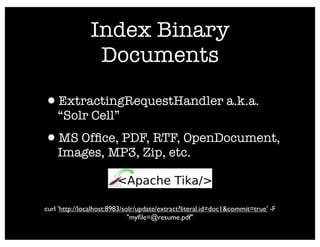 Index Binary
                Documents

•ExtractingRequestHandler a.k.a.
    “Solr Cell”
•MS Ofﬁce, PDF, RTF, OpenDocument,
    Images, MP3, Zip, etc.



curl 'http://localhost:8983/solr/update/extract?literal.id=doc1&commit=true' -F
                              "myﬁle=@resume.pdf"
 