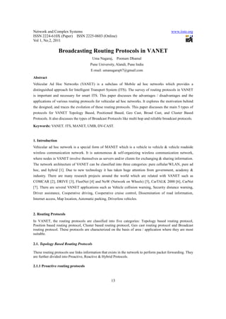 Network and Complex Systems                                                                    www.iiste.org
ISSN 2224-610X (Paper) ISSN 2225-0603 (Online)
Vol 1, No.2, 2011

                  Broadcasting Routing Protocols in VANET
                                        Uma Nagaraj,      Poonam Dhamal
                                       Pune University, Alandi, Pune India
                                       E-mail: umanagaraj67@gmail.com
Abstract
Vehicular Ad Hoc Networks (VANET) is a subclass of Mobile ad hoc networks which provides a
distinguished approach for Intelligent Transport System (ITS). The survey of routing protocols in VANET
is important and necessary for smart ITS. This paper discusses the advantages / disadvantages and the
applications of various routing protocols for vehicular ad hoc networks. It explores the motivation behind
the designed, and traces the evolution of these routing protocols. This paper discusses the main 5 types of
protocols for VANET Topology Based, Positioned Based, Geo Cast, Broad Cast, and Cluster Based
Protocols. It also discusses the types of Broadcast Protocols like multi hop and reliable broadcast protocols.

Keywords: VANET, ITS, MANET, UMB, DV-CAST.


1. Introduction
Vehicular ad hoc network is a special form of MANET which is a vehicle to vehicle & vehicle roadside
wireless communication network. It is autonomous & self-organizing wireless communication network,
where nodes in VANET involve themselves as servers and/or clients for exchanging & sharing information.
The network architecture of VANET can be classified into three categories: pure cellular/WLAN, pure ad
hoc, and hybrid [1]. Due to new technology it has taken huge attention from government, academy &
industry. There are many research projects around the world which are related with VANET such as
COMCAR [2], DRIVE [3], FleetNet [4] and NoW (Network on Wheels) [5], CarTALK 2000 [6], CarNet
[7]. There are several VANET applications such as Vehicle collision warning, Security distance warning,
Driver assistance, Cooperative driving, Cooperative cruise control, Dissemination of road information,
Internet access, Map location, Automatic parking, Driverless vehicles.



2. Routing Protocols
In VANET, the routing protocols are classified into five categories: Topology based routing protocol,
Position based routing protocol, Cluster based routing protocol, Geo cast routing protocol and Broadcast
routing protocol. These protocols are characterized on the basis of area / application where they are most
suitable.

2.1. Topology Based Routing Protocols

These routing protocols use links information that exists in the network to perform packet forwarding. They
are further divided into Proactive, Reactive & Hybrid Protocols.

2.1.1 Proactive routing protocols


                                                     13
 