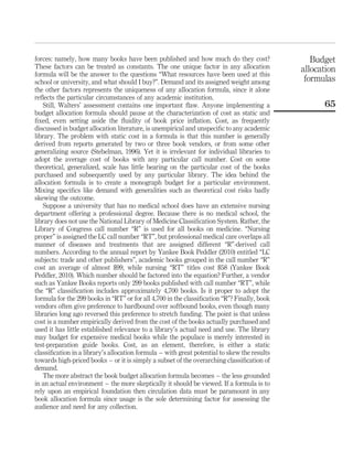 forces: namely, how many books have been published and how much do they cost?                   Budget
These factors can be treated as constants. The one unique factor in any allocation           allocation
formula will be the answer to the questions “What resources have been used at this
school or university, and what should I buy?”. Demand and its assigned weight among           formulas
the other factors represents the uniqueness of any allocation formula, since it alone
reﬂects the particular circumstances of any academic institution.
   Still, Walters’ assessment contains one important ﬂaw. Anyone implementing a                    65
budget allocation formula should pause at the characterization of cost as static and
ﬁxed, even setting aside the ﬂuidity of book price inﬂation. Cost, as frequently
discussed in budget allocation literature, is unempirical and unspeciﬁc to any academic
library. The problem with static cost in a formula is that this number is generally
derived from reports generated by two or three book vendors, or from some other
generalizing source (Stebelman, 1996). Yet it is irrelevant for individual libraries to
adopt the average cost of books with any particular call number. Cost on some
theoretical, generalized, scale has little bearing on the particular cost of the books
purchased and subsequently used by any particular library. The idea behind the
allocation formula is to create a monograph budget for a particular environment.
Mixing speciﬁcs like demand with generalities such as theoretical cost risks badly
skewing the outcome.
   Suppose a university that has no medical school does have an extensive nursing
department offering a professional degree. Because there is no medical school, the
library does not use the National Library of Medicine Classiﬁcation System. Rather, the
Library of Congress call number “R” is used for all books on medicine. “Nursing
proper” is assigned the LC call number “RT”, but professional medical care overlaps all
manner of diseases and treatments that are assigned different “R”-derived call
numbers. According to the annual report by Yankee Book Peddler (2010) entitled “LC
subjects: trade and other publishers”, academic books grouped in the call number “R”
cost an average of almost $99, while nursing “RT” titles cost $58 (Yankee Book
Peddler, 2010). Which number should be factored into the equation? Further, a vendor
such as Yankee Books reports only 299 books published with call number “RT”, while
the “R” classiﬁcation includes approximately 4,700 books. Is it proper to adopt the
formula for the 299 books in “RT” or for all 4,700 in the classiﬁcation “R”? Finally, book
vendors often give preference to hardbound over softbound books, even though many
libraries long ago reversed this preference to stretch funding. The point is that unless
cost is a number empirically derived from the cost of the books actually purchased and
used it has little established relevance to a library’s actual need and use. The library
may budget for expensive medical books while the populace is merely interested in
test-preparation guide books. Cost, as an element, therefore, is either a static
classiﬁcation in a library’s allocation formula – with great potential to skew the results
towards high-priced books – or it is simply a subset of the overarching classiﬁcation of
demand.
   The more abstract the book budget allocation formula becomes – the less grounded
in an actual environment – the more skeptically it should be viewed. If a formula is to
rely upon an empirical foundation then circulation data must be paramount in any
book allocation formula since usage is the sole determining factor for assessing the
audience and need for any collection.
 