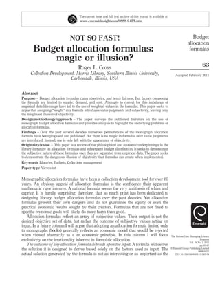 The current issue and full text archive of this journal is available at
                                       www.emeraldinsight.com/0888-045X.htm




                                 NOT SO FAST!                                                                                      Budget
                                                                                                                                allocation
        Budget allocation formulas:                                                                                              formulas
            magic or illusion?
                                                                                                                                             63
                                       Roger L. Cross
      Collection Development, Morris Library, Southern Illinois University,                                          Accepted February 2011
                           Carbondale, Illinois, USA


Abstract
Purpose – Budget allocation formulas claim objectivity, and hence fairness. But factors composing
the formula are limited to supply, demand, and cost. Attempts to correct for this imbalance of
empirical data like usage have led to the use of weighted values in the formulas. This paper seeks to
argue that assigning “weight” in a formula introduces value judgments and subjectivity, leaving only
the misplaced illusion of objectivity.
Design/methodology/approach – The paper surveys the published literature on the use of
monograph budget allocation formulas and provides analysis to highlight the underlying problems of
allocation formulas.
Findings – Over the past several decades numerous permutations of the monograph allocation
formula have been proposed and published. But there is no magic in formulas once value judgments
are introduced. Instead, one is only left with the appearance of objectivity.
Originality/value – This paper is a review of the philosophical and economic underpinnings in the
library literature on allocation formulas and subsequent budget distribution. It seeks to demonstrate
the subjective nature of these formulas, once they are separated from empirical data. The paper seeks
to demonstrate the dangerous illusion of objectivity that formulas can create when implemented.
Keywords Libraries, Budgets, Collections management
Paper type Viewpoint


Monographic allocation formulas have been a collection development tool for over 80
years. An obvious appeal of allocation formulas is the conﬁdence their apparent
mathematic rigor inspires. A rational formula seems the very antithesis of whim and
caprice. It is hardly surprising, therefore, that so much print has been dedicated to
designing library budget allocation formulas over the past decades. Yet allocation
formulas present their own dangers and do not guarantee the equity or even the
practical economic results sought by their creators. Formulas that are not ﬁxed to
speciﬁc economic goals will likely do more harm than good.
   Allocation formulas reﬂect an array of subjective values. Their output is not the
desired objective set of data, but rather the outcome of subjective values acting on
input. In a future column I will argue that adopting an allocation formula limited only
to monographs (books) generally reﬂects an economic model that would be rejected
when viewed abstractly as a an economic principle. In this column I will focus                                   The Bottom Line: Managing Library
exclusively on the irrationality inherent in formulaic allocation.                                                                         Finances
                                                                                                                                 Vol. 24 No. 1, 2011
   The outcome of any allocation formula depends upon the input. A formula will derive                                                    pp. 63-67
the solution it is designed to derive based solely on the factors used as input. The                             q Emerald Group Publishing Limited
                                                                                                                                         0888-045X
actual solution generated by the formula is not as interesting or as important as the                               DOI 10.1108/08880451111142114
 