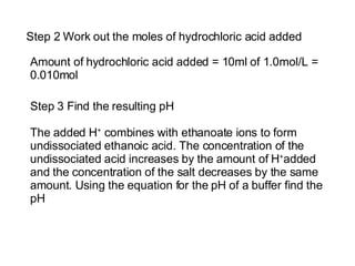 Step 2 Work out the moles of hydrochloric acid added Amount of hydrochloric acid added = 10ml of 1.0mol/L = 0.010mol Step 3 Find the resulting pH The added  H +  combines with ethanoate ions to form undissociated ethanoic acid. The concentration of the undissociated acid increases by the amount of  H + added  and  the concentration of the salt decreases by the same amount. Using the equation for the pH of a buffer find the pH 