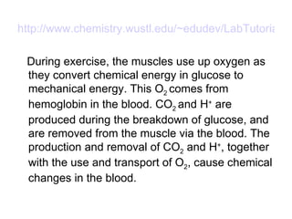 http://www.chemistry.wustl.edu/~edudev/LabTutorials/Buffer/Buffer.html During exercise, the muscles use up oxygen as they convert chemical energy in glucose to mechanical energy. This O 2  comes from hemoglobin in the blood. CO 2  and H +  are produced during the breakdown of glucose, and are removed from the muscle via the blood. The production and removal of CO 2  and H + , together with the use and transport of O 2 , cause chemical changes in the blood.  